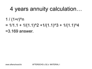 4 years annuity calculation… 1 / (1+r)^n = 1/1.1 + 1/(1.1)^2 +1/(1.1)^3 + 1/(1.1)^4 =3.169 answer.  