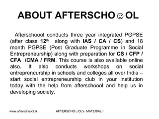 ABOUT AFTERSCHO☺OL  Afterschoool conducts three year integrated PGPSE (after class  12 th   along with  IAS / CA / CS ) and 18 month PGPSE (Post Graduate Programme in Social Entrepreneurship) along with preparation for  CS / CFP / CFA  /CMA / FRM . This course is also available online also. It also conducts workshops on social entrepreneurship in schools and colleges all over India – start social entrepreneurship club in your institution today with the help from afterschoool and help us in developing society.  
