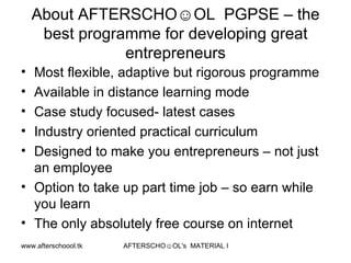 About AFTERSCHO☺OL  PGPSE – the best programme for developing great entrepreneurs Most flexible, adaptive but rigorous programme Available in distance learning mode Case study focused- latest cases  Industry oriented practical curriculum Designed to make you entrepreneurs – not just an employee Option to take up part time job – so earn while you learn  The only absolutely free course on internet 