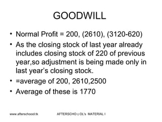 GOODWILL  Normal Profit = 200, (2610), (3120-620) As the closing stock of last year already includes closing stock of 220 of previous year,so adjustment is being made only in last year’s closing stock.  =average of 200, 2610,2500 Average of these is 1770 