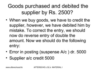 Goods purchased and debited the supplier by Rs. 2500?  When we buy goods, we have to credit the supplier, however, we have debited him by mistake. To correct the entry, we should now do reverse entry of double the amount. Now we should do the following entry:  Error in posting (suspense A/c ) dr. 5000 Supplier a/c credit 5000 