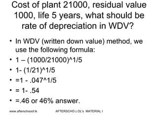 Cost of plant 21000, residual value 1000, life 5 years, what should be rate of depreciation in WDV?  In WDV (written down value) method, we use the following formula:  1 – (1000/21000)^1/5 1- (1/21)^1/5 =1 - .047^1/5 = 1- .54 =.46 or 46% answer.  