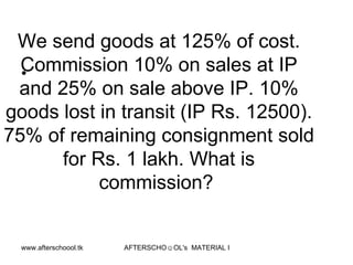 We send goods at 125% of cost. Commission 10% on sales at IP and 25% on sale above IP. 10% goods lost in transit (IP Rs. 12500). 75% of remaining consignment sold for Rs. 1 lakh. What is commission?  
