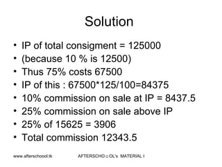 Solution  IP of total consigment = 125000 (because 10 % is 12500) Thus 75% costs 67500 IP of this : 67500*125/100=84375 10% commission on sale at IP = 8437.5 25% commission on sale above IP 25% of 15625 = 3906 Total commission 12343.5  