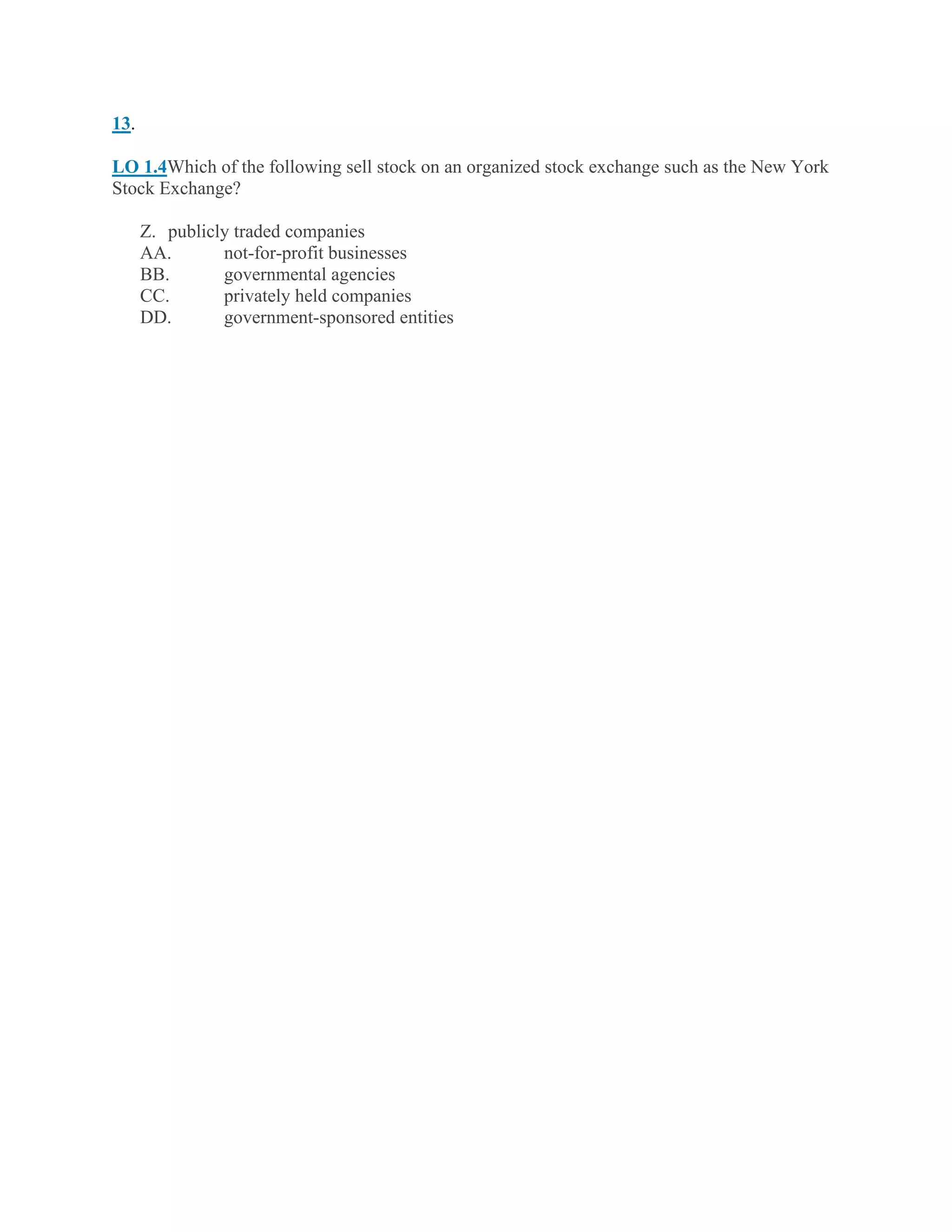 13.
LO 1.4Which of the following sell stock on an organized stock exchange such as the New York
Stock Exchange?
Z. publicly traded companies
AA. not-for-profit businesses
BB. governmental agencies
CC. privately held companies
DD. government-sponsored entities
 