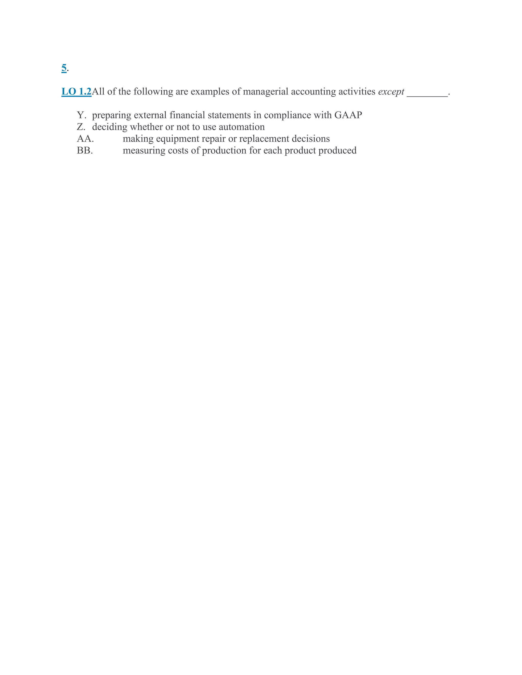 5.
LO 1.2All of the following are examples of managerial accounting activities except ________.
Y. preparing external financial statements in compliance with GAAP
Z. deciding whether or not to use automation
AA. making equipment repair or replacement decisions
BB. measuring costs of production for each product produced
 