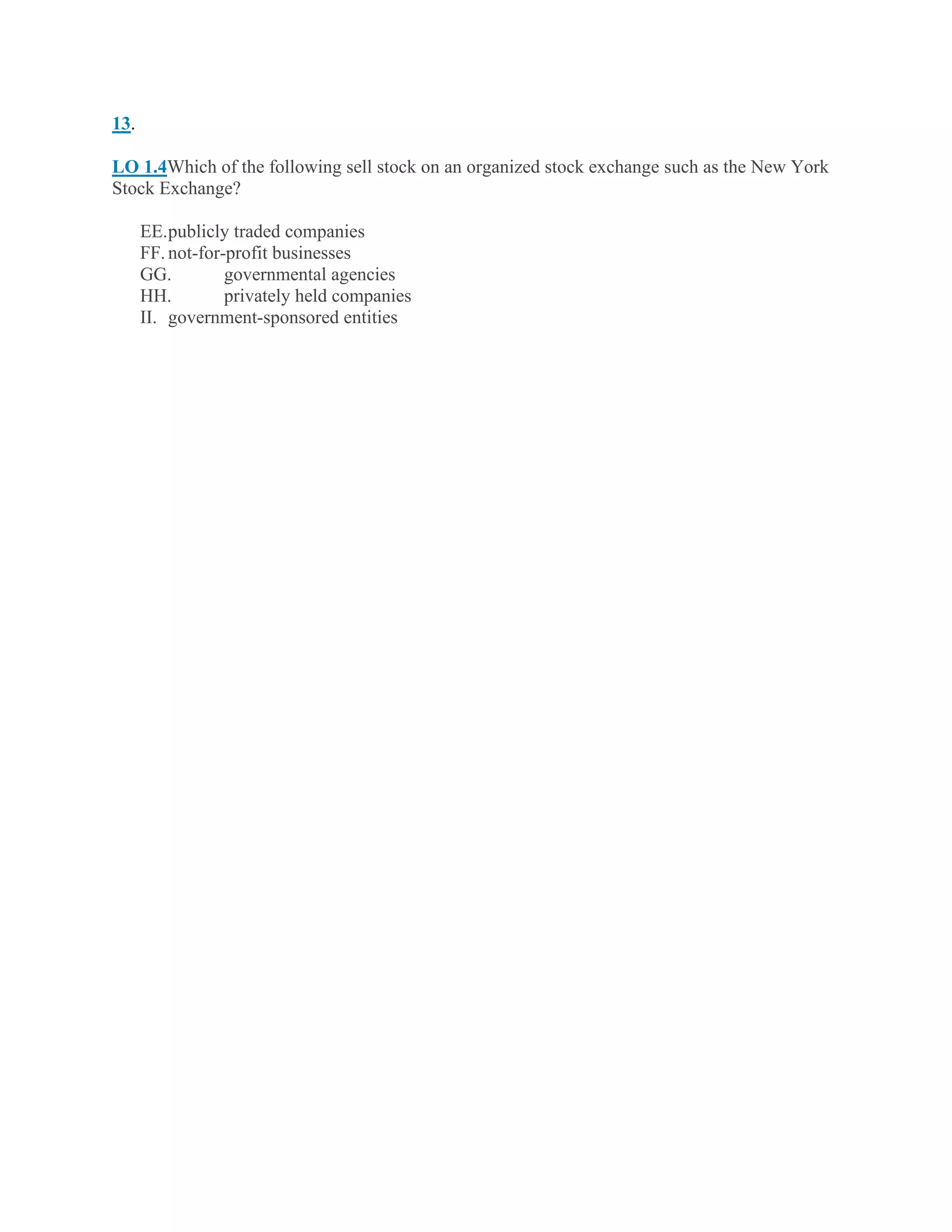 13.
LO 1.4Which of the following sell stock on an organized stock exchange such as the New York
Stock Exchange?
EE.publicly traded companies
FF.not-for-profit businesses
GG. governmental agencies
HH. privately held companies
II. government-sponsored entities
 