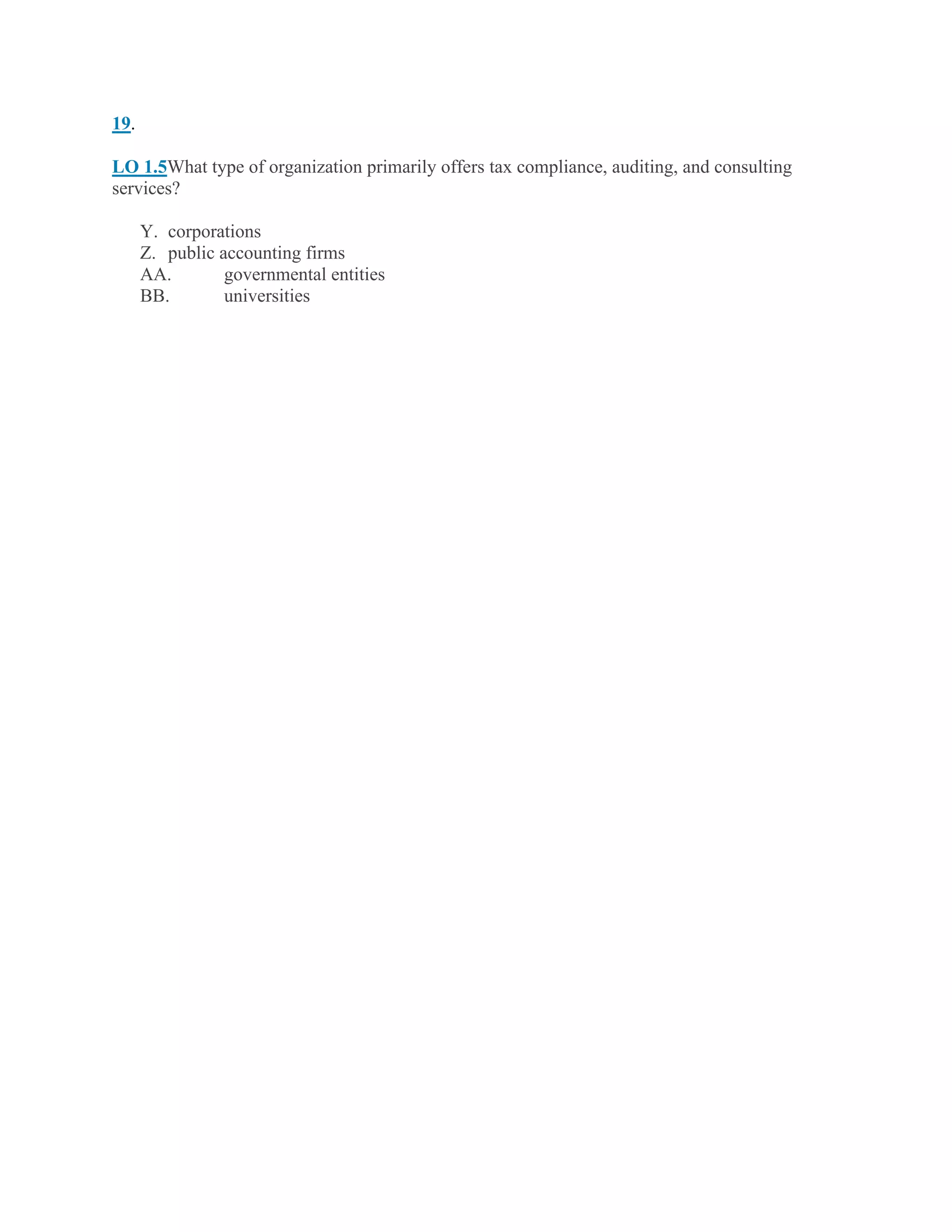 19.
LO 1.5What type of organization primarily offers tax compliance, auditing, and consulting
services?
Y. corporations
Z. public accounting firms
AA. governmental entities
BB. universities
 