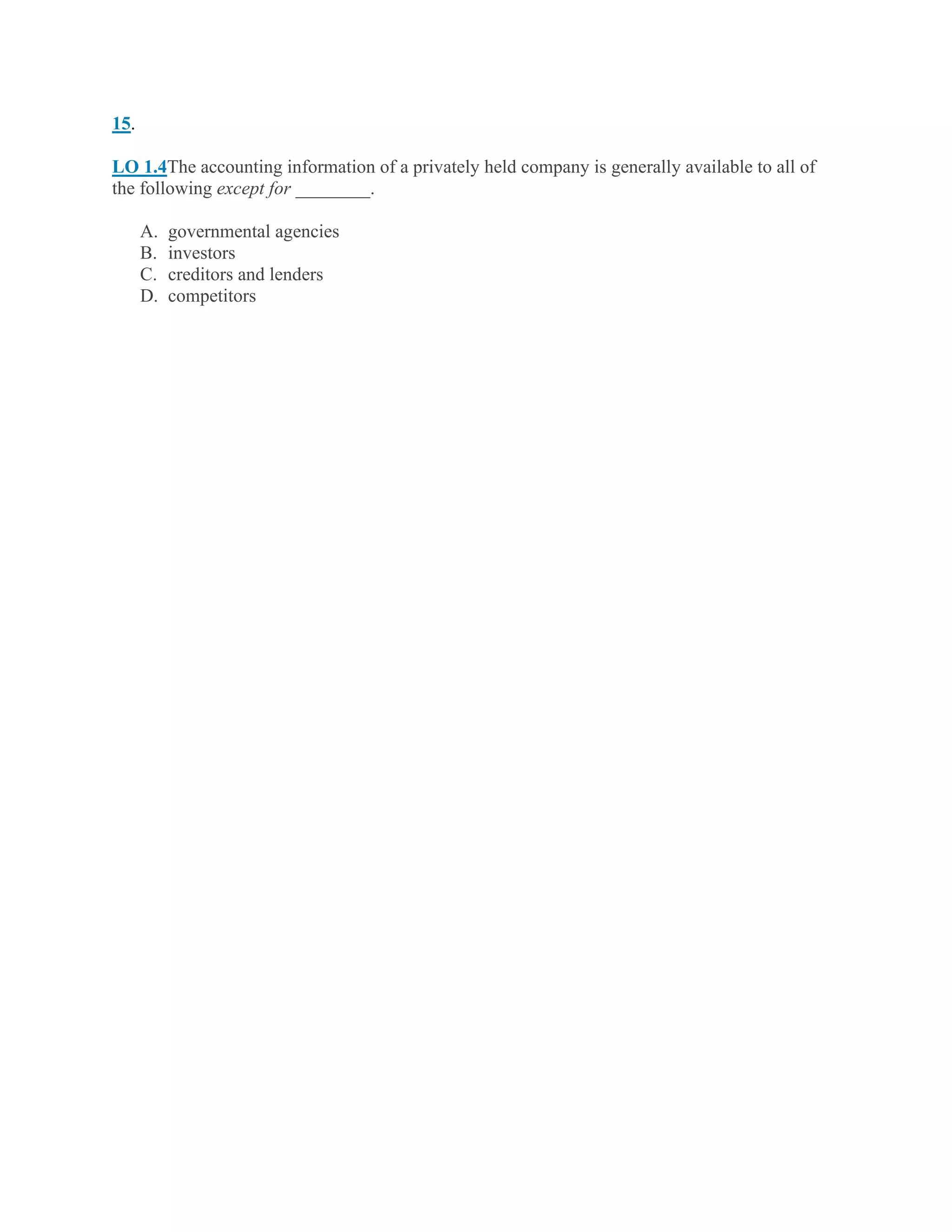 15.
LO 1.4The accounting information of a privately held company is generally available to all of
the following except for ________.
A. governmental agencies
B. investors
C. creditors and lenders
D. competitors
 