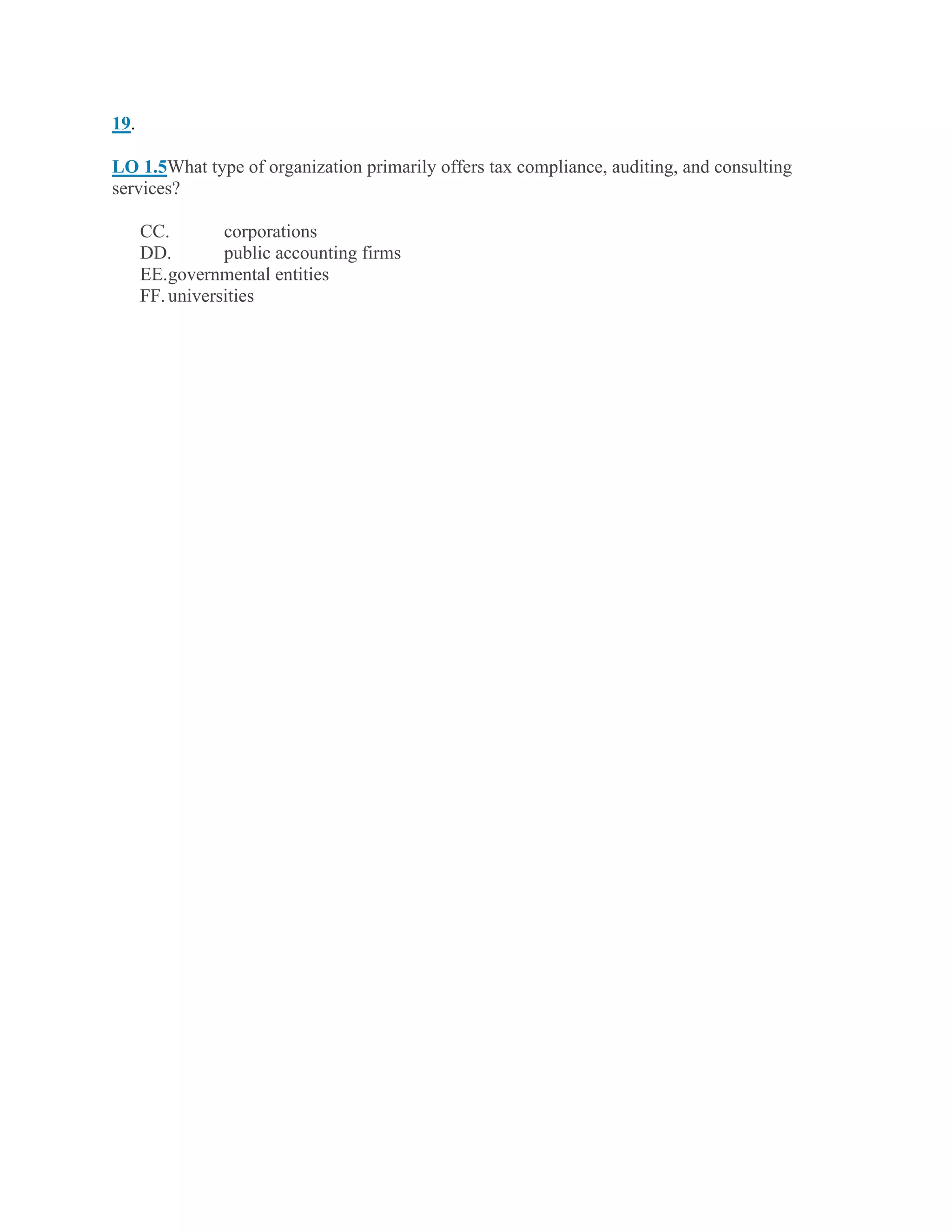 19.
LO 1.5What type of organization primarily offers tax compliance, auditing, and consulting
services?
CC. corporations
DD. public accounting firms
EE.governmental entities
FF.universities
 