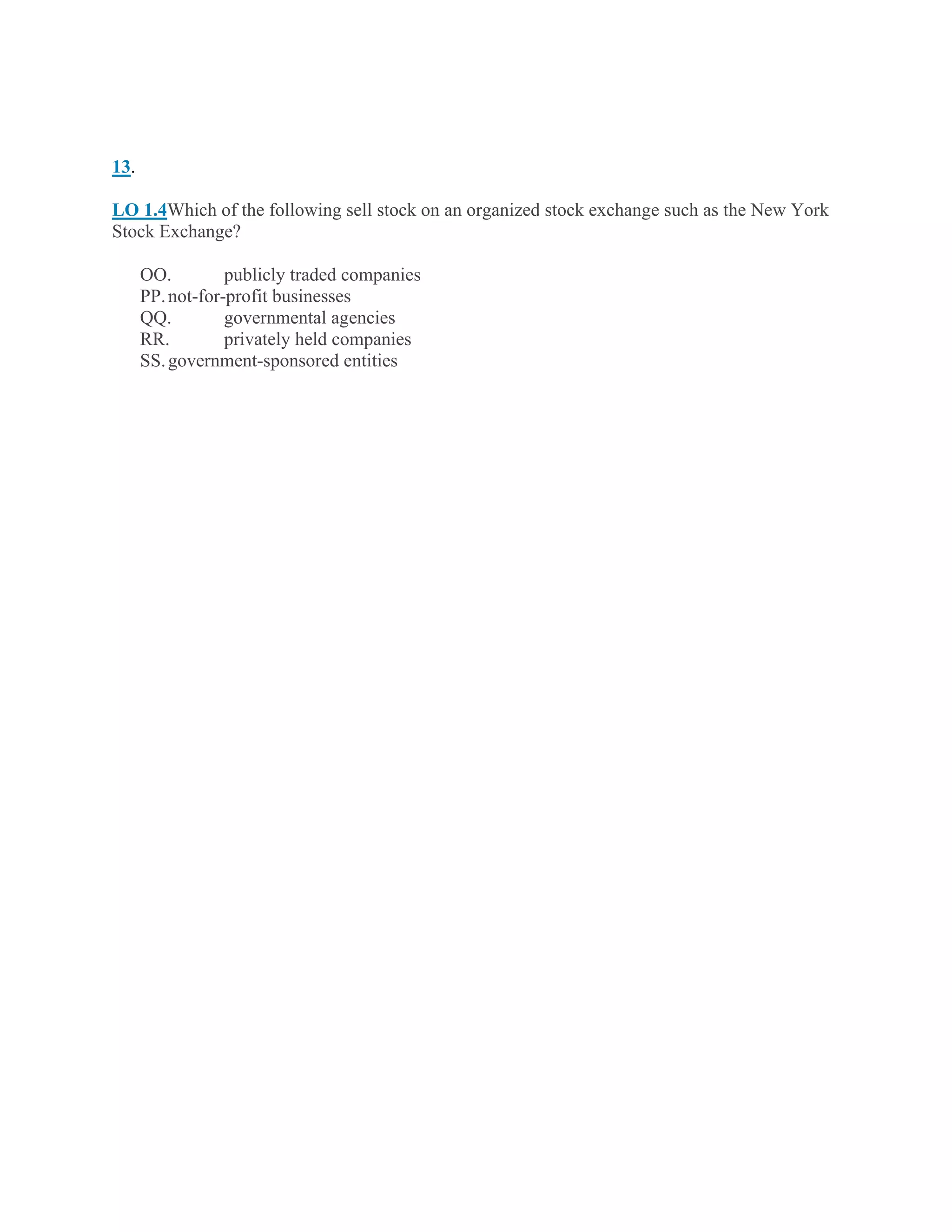 13.
LO 1.4Which of the following sell stock on an organized stock exchange such as the New York
Stock Exchange?
OO. publicly traded companies
PP.not-for-profit businesses
QQ. governmental agencies
RR. privately held companies
SS.government-sponsored entities
 