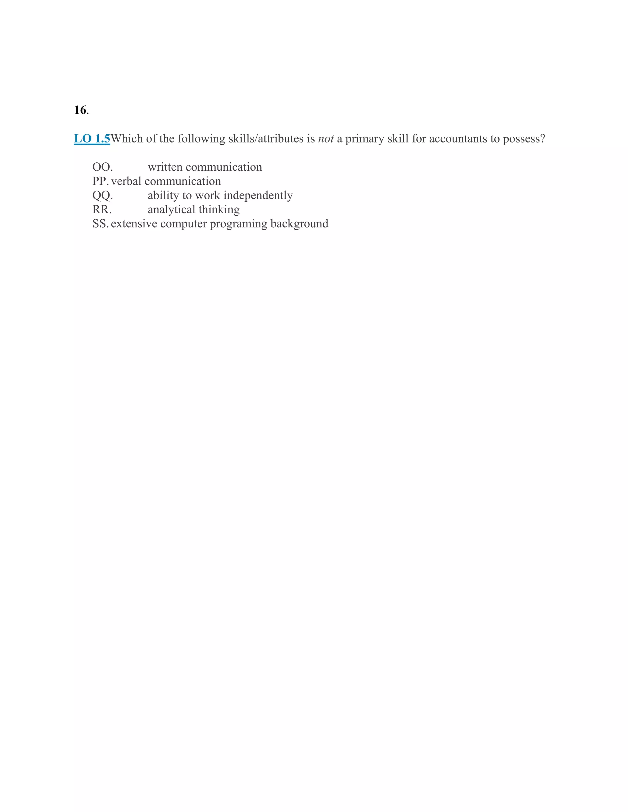 16.
LO 1.5Which of the following skills/attributes is not a primary skill for accountants to possess?
OO. written communication
PP.verbal communication
QQ. ability to work independently
RR. analytical thinking
SS.extensive computer programing background
 