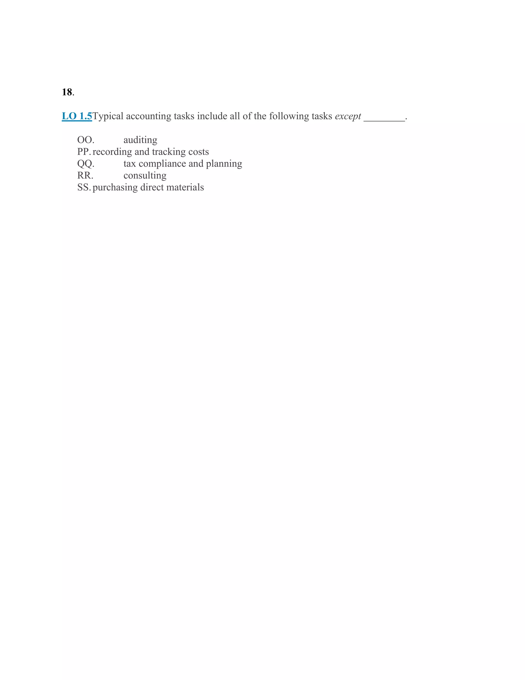 18.
LO 1.5Typical accounting tasks include all of the following tasks except ________.
OO. auditing
PP.recording and tracking costs
QQ. tax compliance and planning
RR. consulting
SS.purchasing direct materials
 