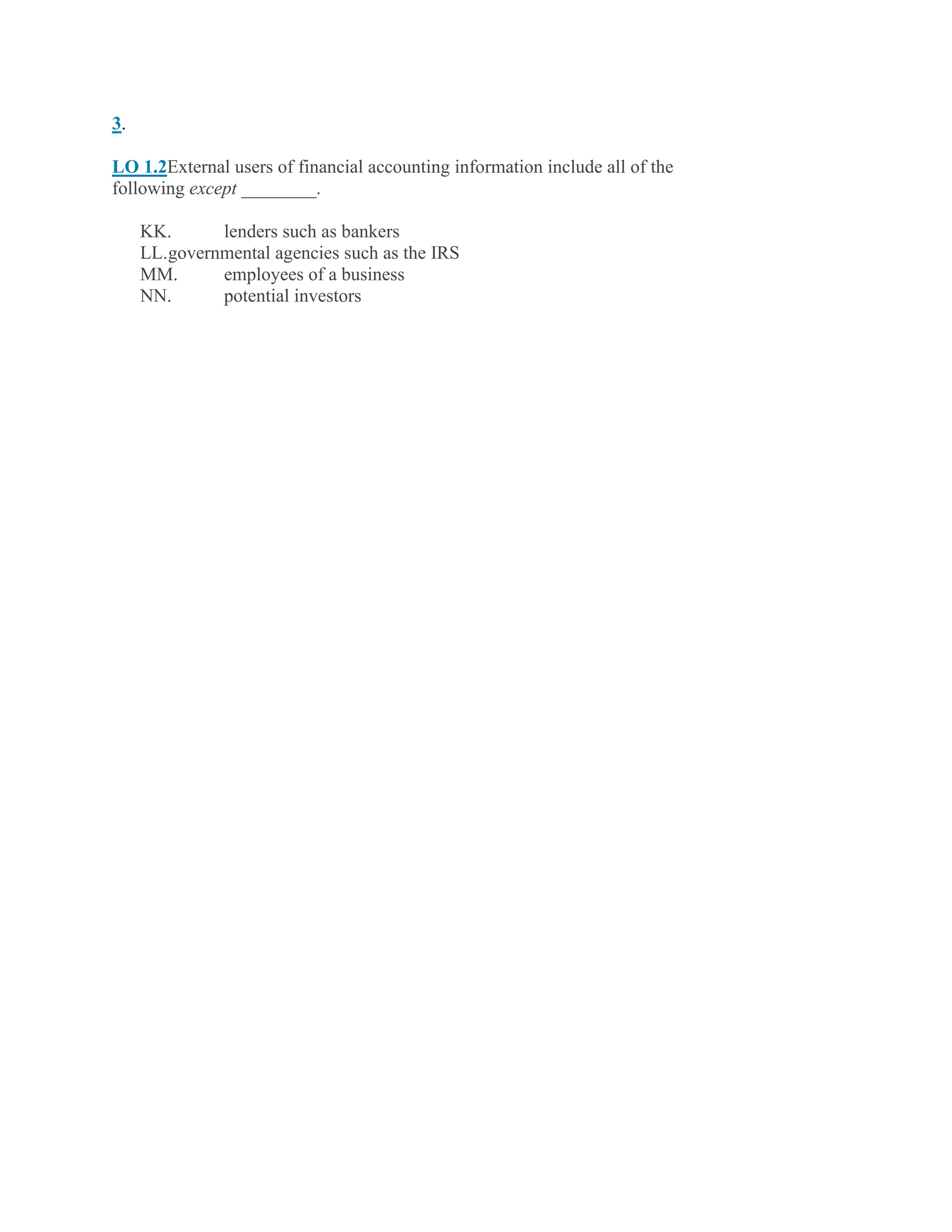 3.
LO 1.2External users of financial accounting information include all of the
following except ________.
KK. lenders such as bankers
LL.governmental agencies such as the IRS
MM. employees of a business
NN. potential investors
 