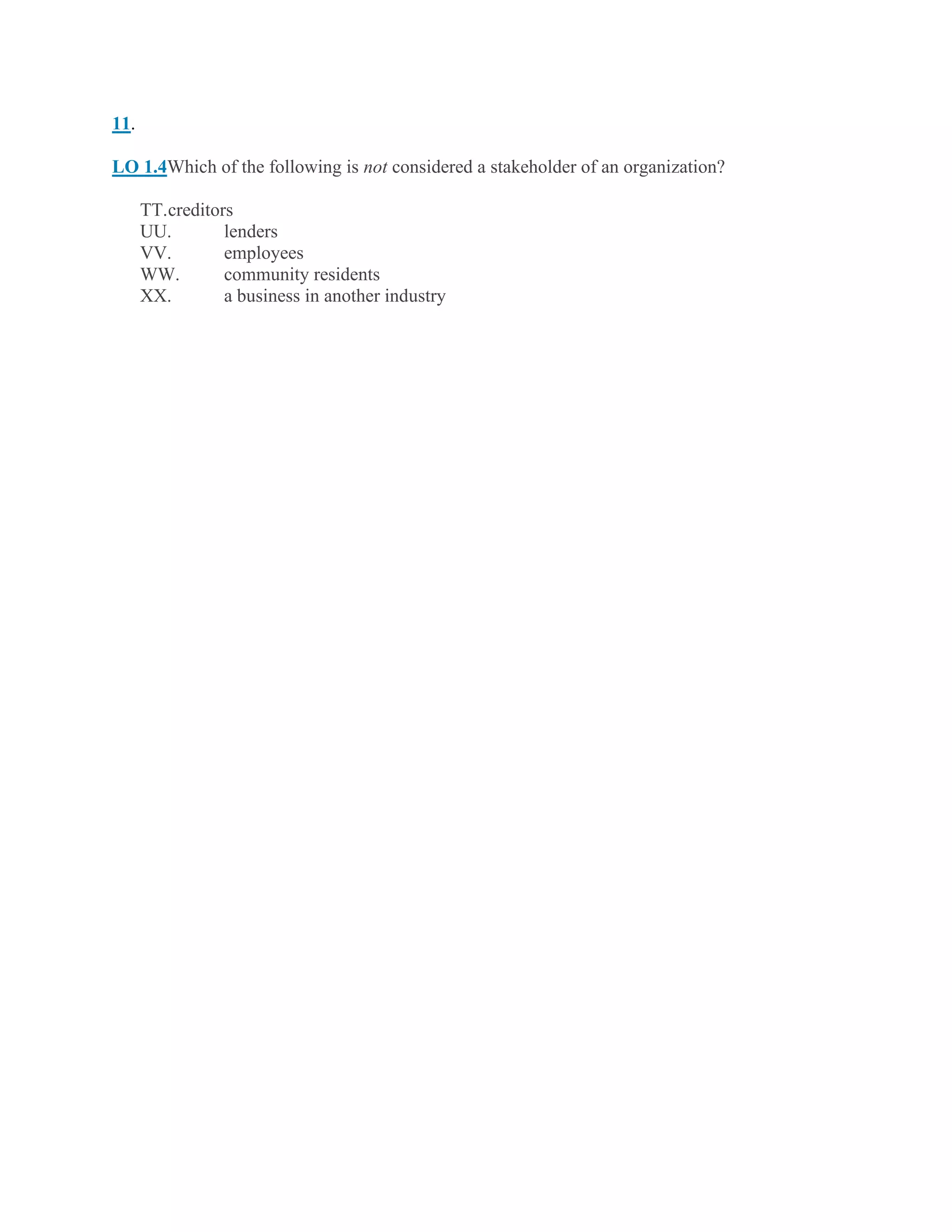 11.
LO 1.4Which of the following is not considered a stakeholder of an organization?
TT.creditors
UU. lenders
VV. employees
WW. community residents
XX. a business in another industry
 