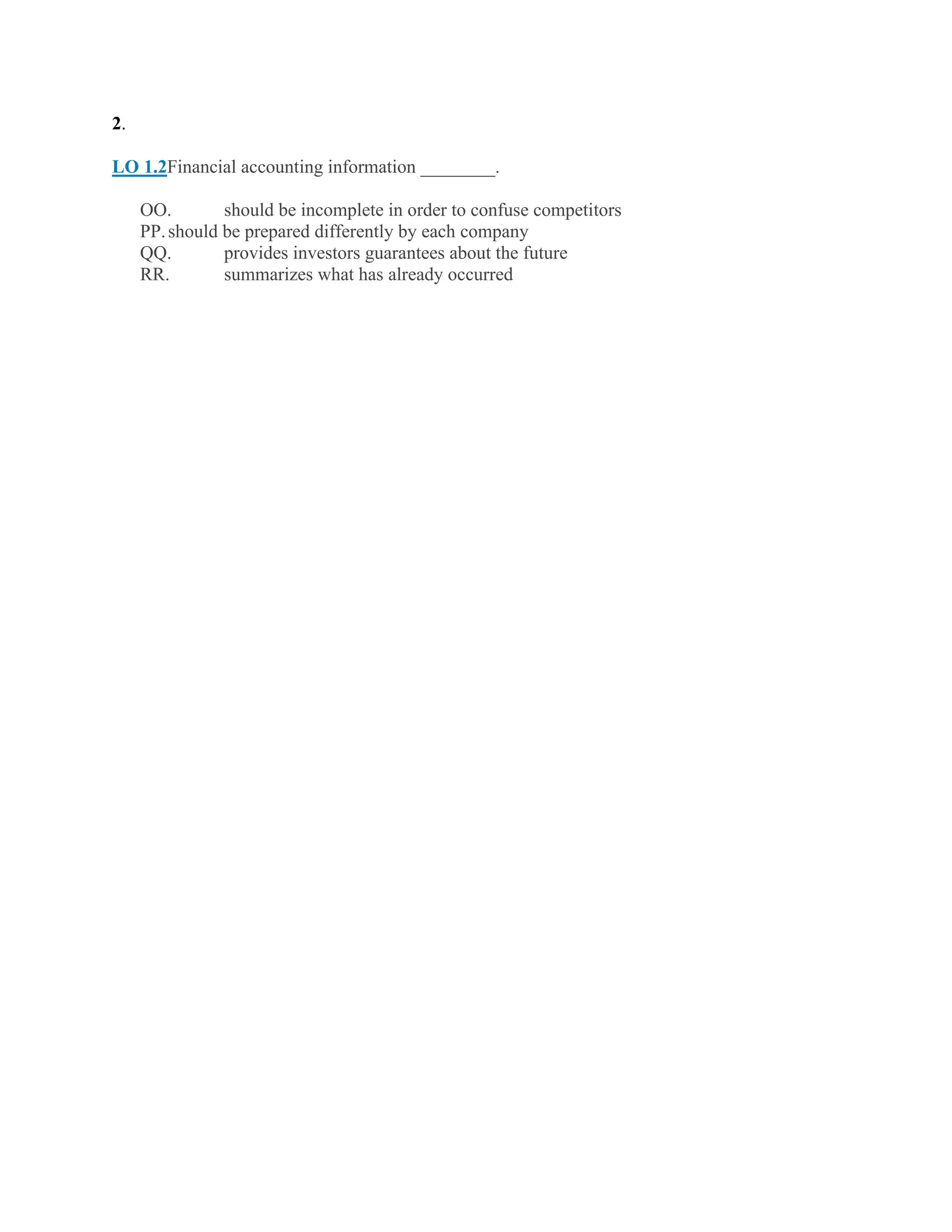 2.
LO 1.2Financial accounting information ________.
OO. should be incomplete in order to confuse competitors
PP.should be prepared differently by each company
QQ. provides investors guarantees about the future
RR. summarizes what has already occurred
 