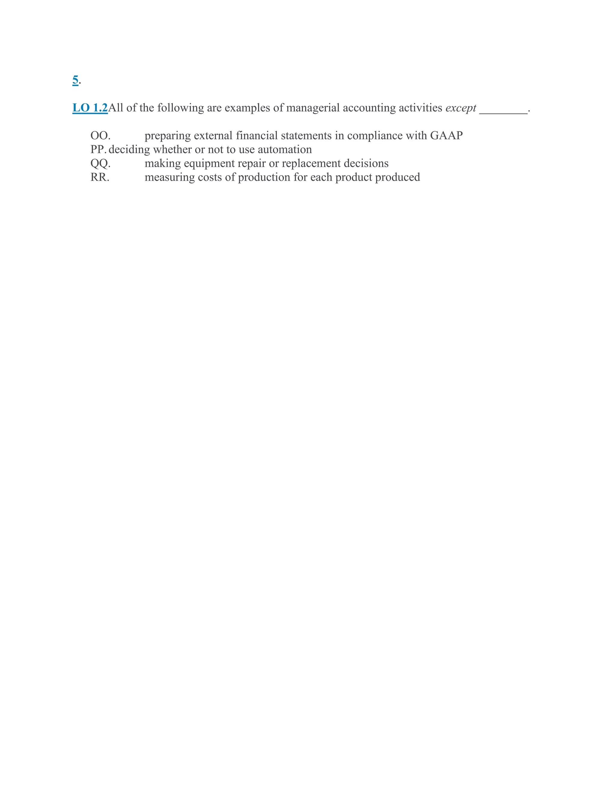 5.
LO 1.2All of the following are examples of managerial accounting activities except ________.
OO. preparing external financial statements in compliance with GAAP
PP.deciding whether or not to use automation
QQ. making equipment repair or replacement decisions
RR. measuring costs of production for each product produced
 
