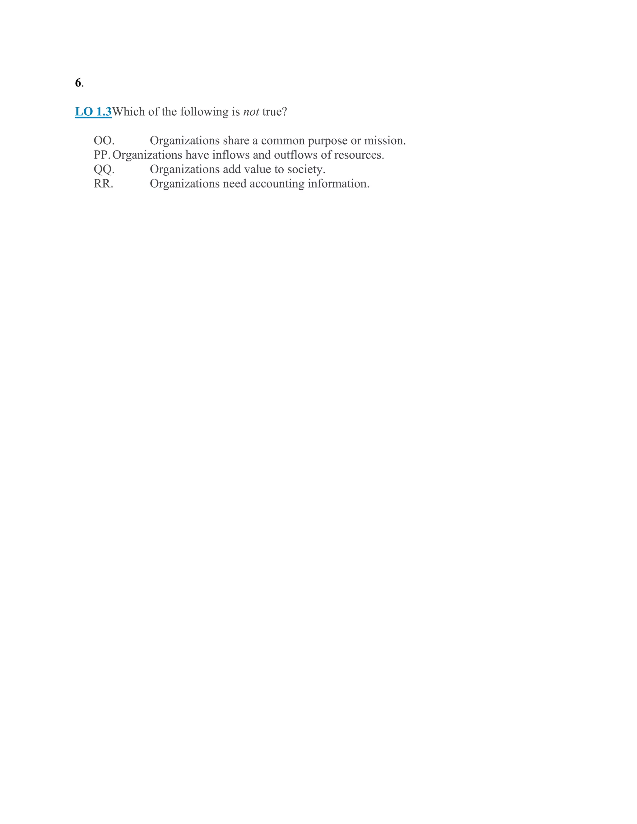6.
LO 1.3Which of the following is not true?
OO. Organizations share a common purpose or mission.
PP.Organizations have inflows and outflows of resources.
QQ. Organizations add value to society.
RR. Organizations need accounting information.
 
