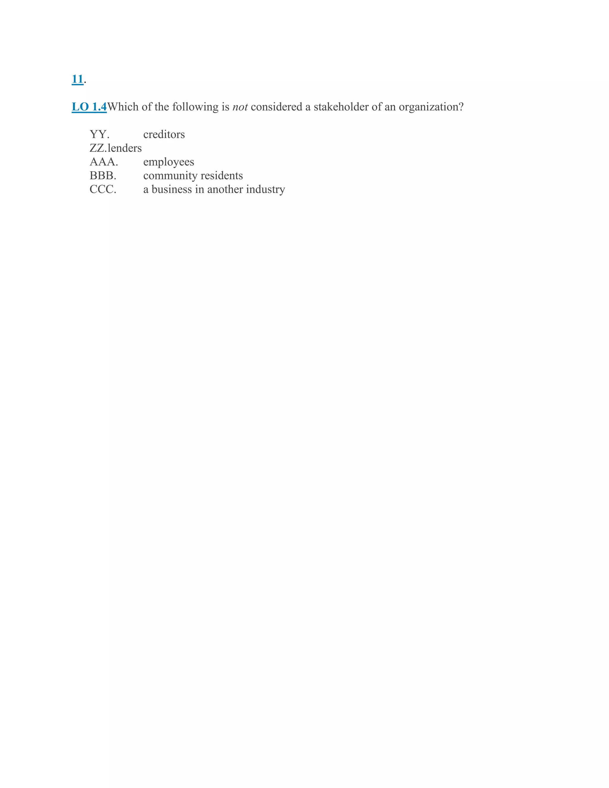 11.
LO 1.4Which of the following is not considered a stakeholder of an organization?
YY. creditors
ZZ.lenders
AAA. employees
BBB. community residents
CCC. a business in another industry
 