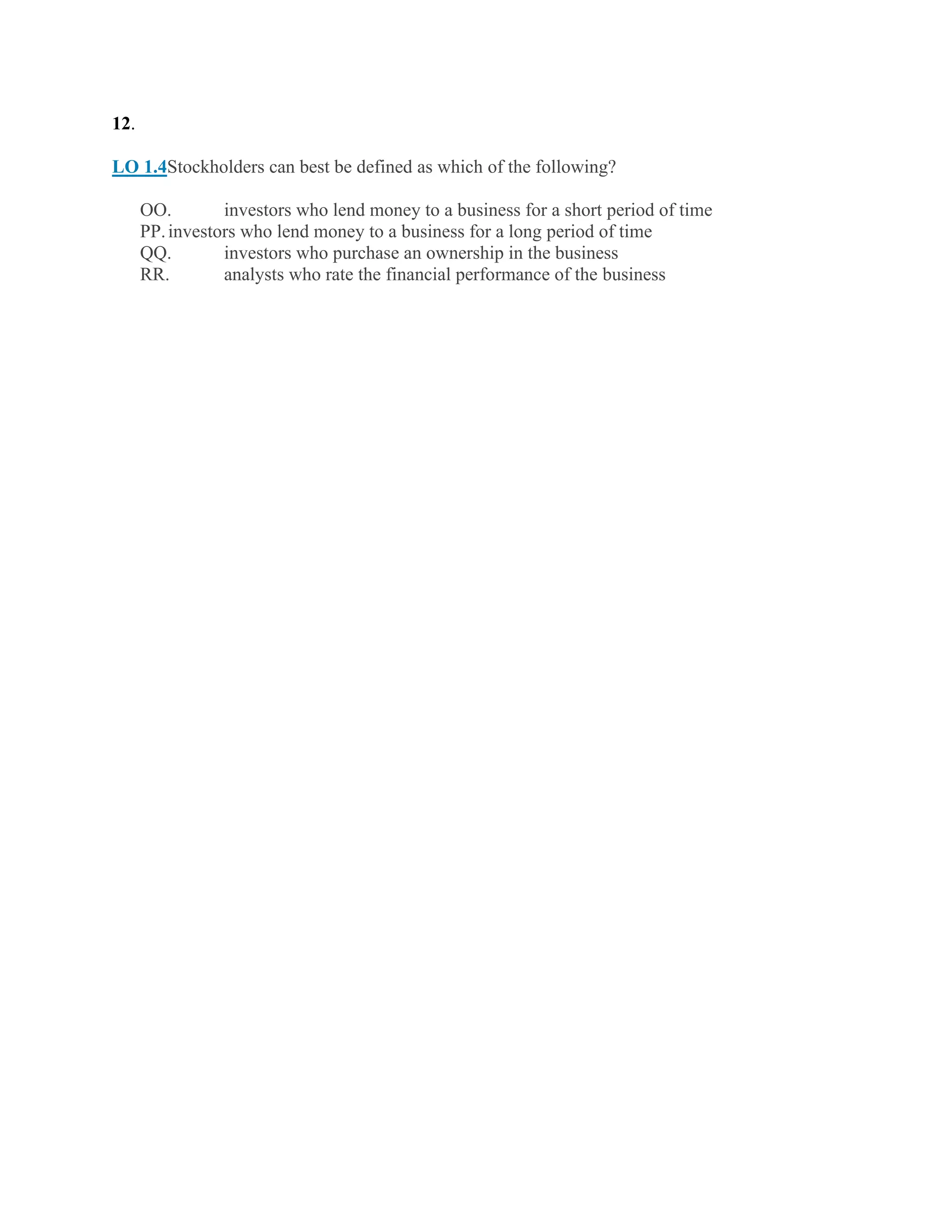 12.
LO 1.4Stockholders can best be defined as which of the following?
OO. investors who lend money to a business for a short period of time
PP.investors who lend money to a business for a long period of time
QQ. investors who purchase an ownership in the business
RR. analysts who rate the financial performance of the business
 