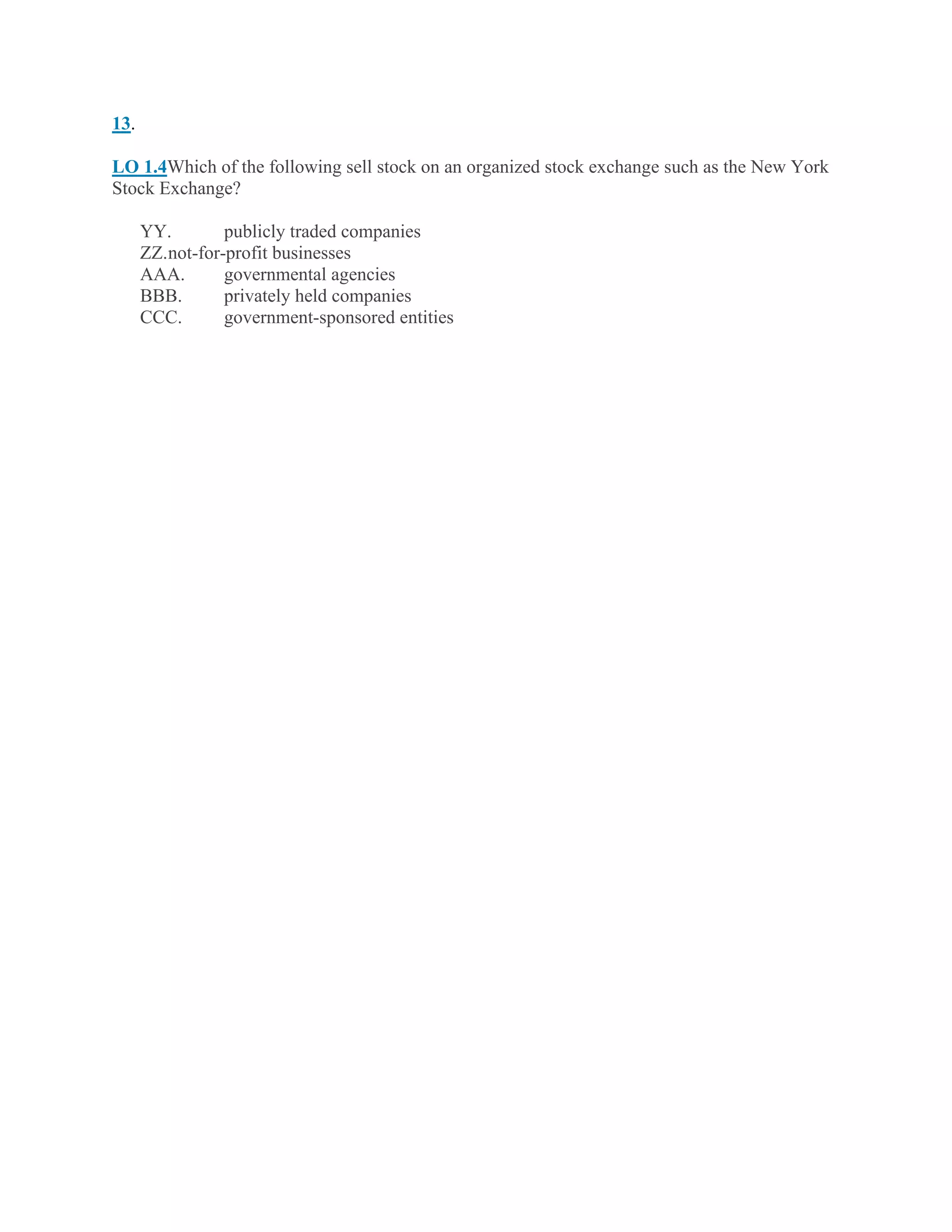 13.
LO 1.4Which of the following sell stock on an organized stock exchange such as the New York
Stock Exchange?
YY. publicly traded companies
ZZ.not-for-profit businesses
AAA. governmental agencies
BBB. privately held companies
CCC. government-sponsored entities
 