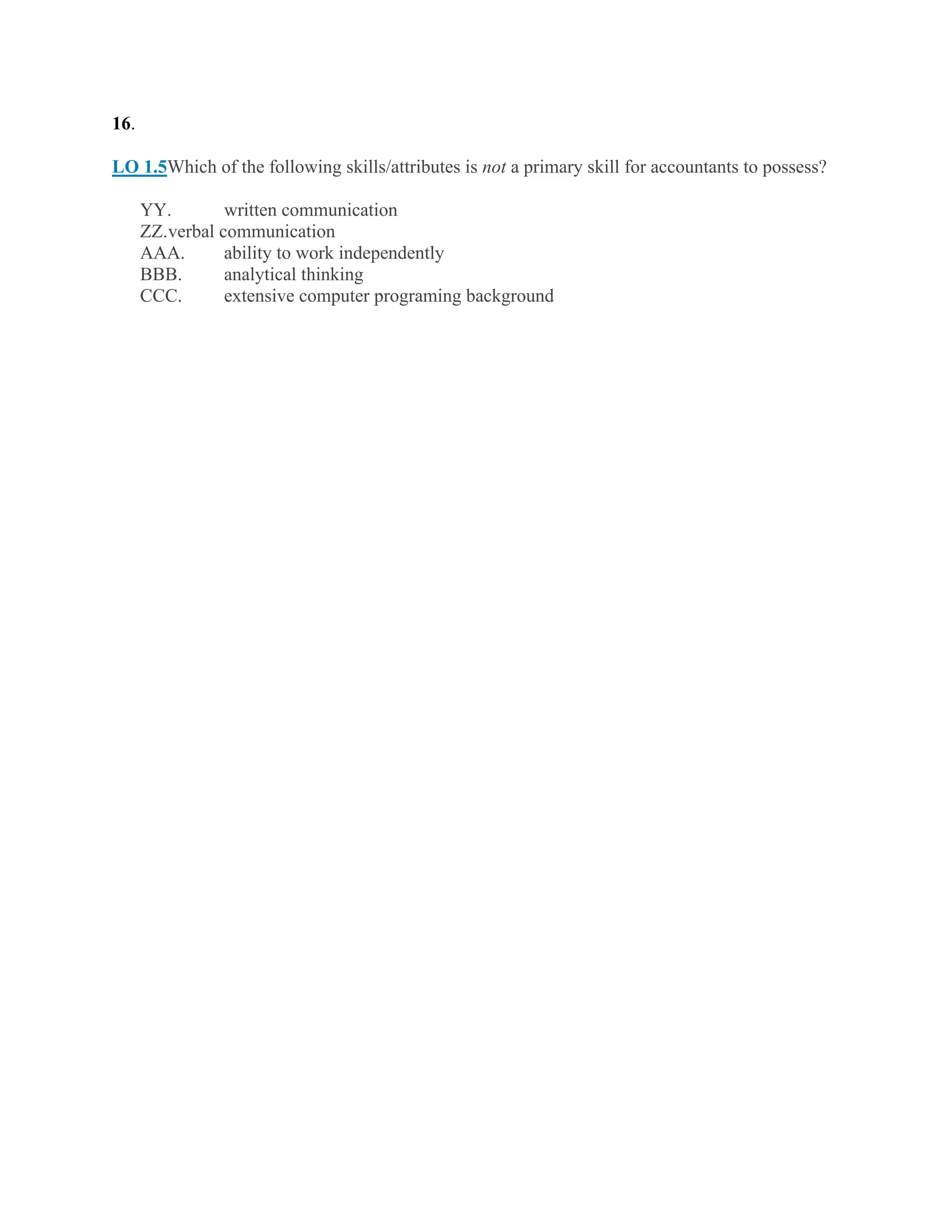 16.
LO 1.5Which of the following skills/attributes is not a primary skill for accountants to possess?
YY. written communication
ZZ.verbal communication
AAA. ability to work independently
BBB. analytical thinking
CCC. extensive computer programing background
 