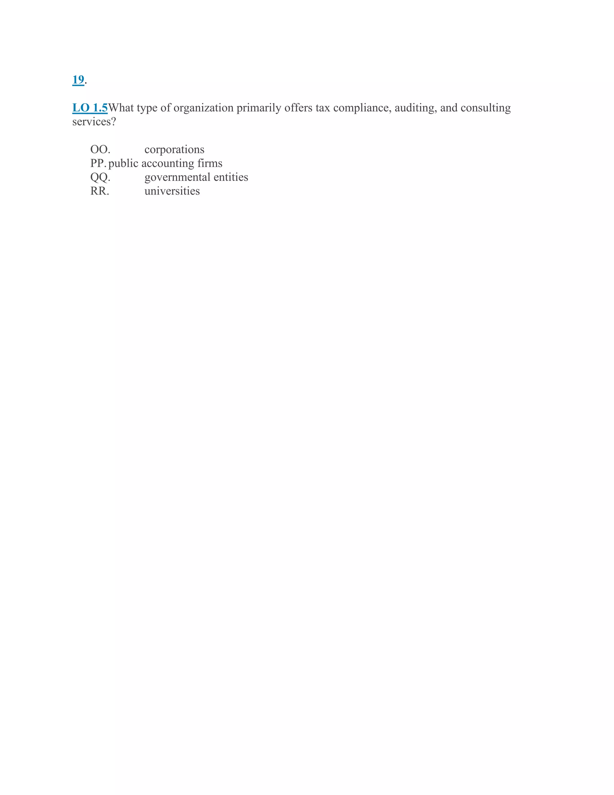 19.
LO 1.5What type of organization primarily offers tax compliance, auditing, and consulting
services?
OO. corporations
PP.public accounting firms
QQ. governmental entities
RR. universities
 