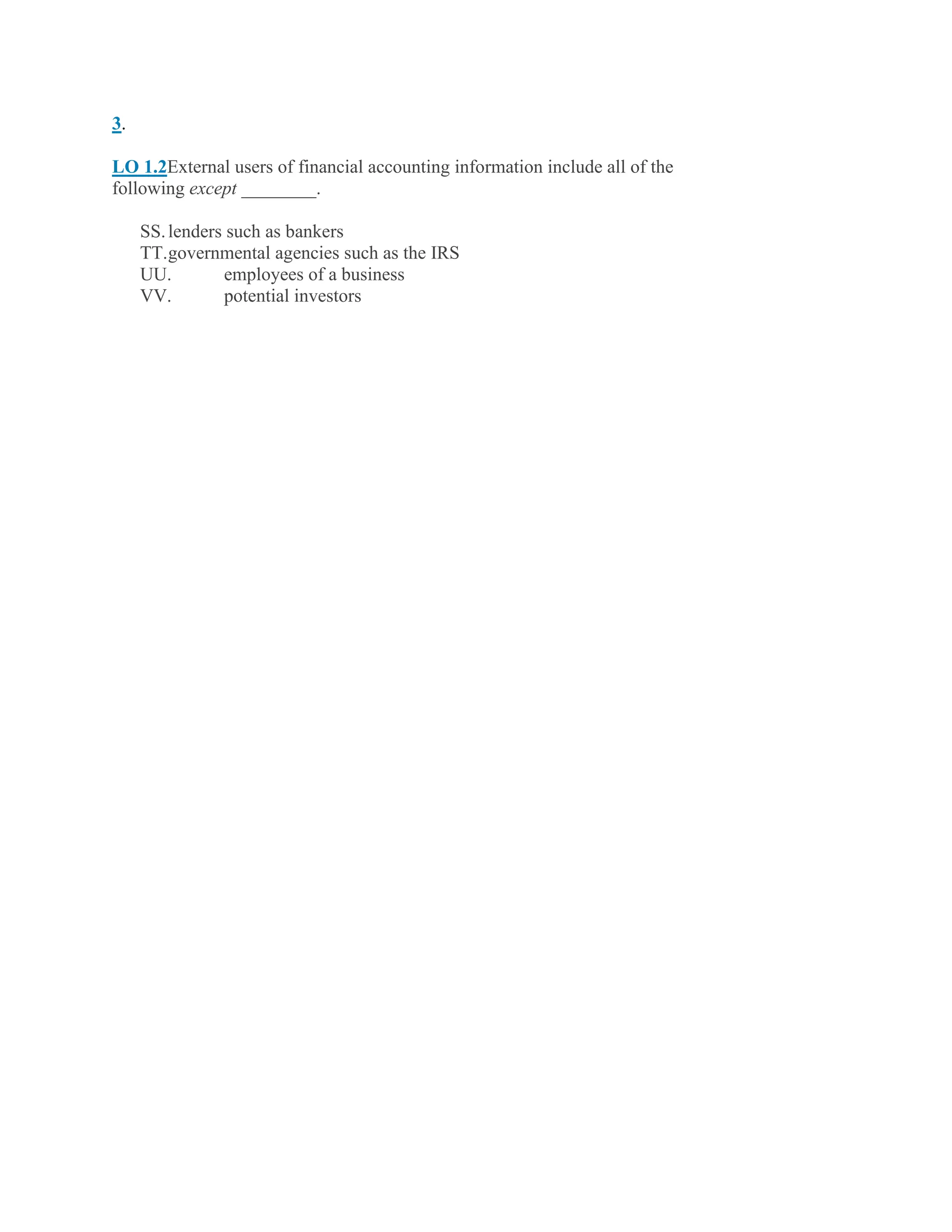 3.
LO 1.2External users of financial accounting information include all of the
following except ________.
SS.lenders such as bankers
TT.governmental agencies such as the IRS
UU. employees of a business
VV. potential investors
 