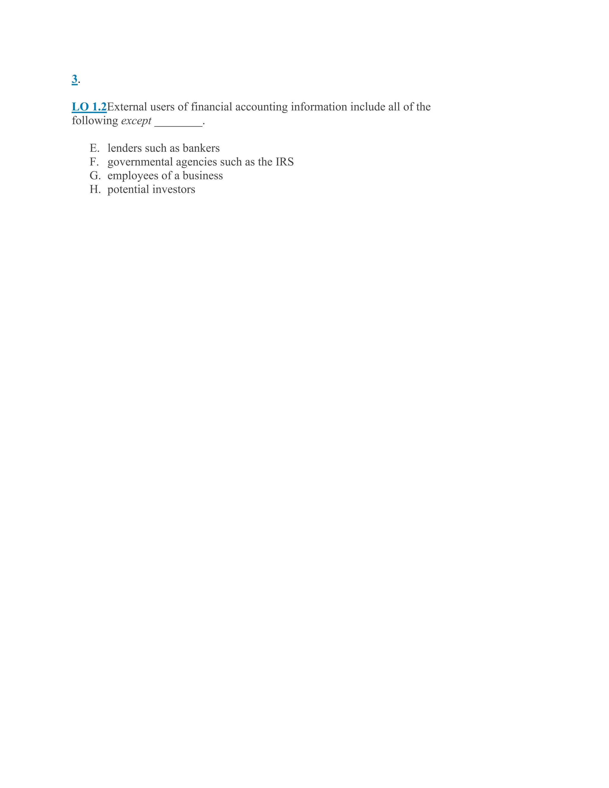 3.
LO 1.2External users of financial accounting information include all of the
following except ________.
E. lenders such as bankers
F. governmental agencies such as the IRS
G. employees of a business
H. potential investors
 
