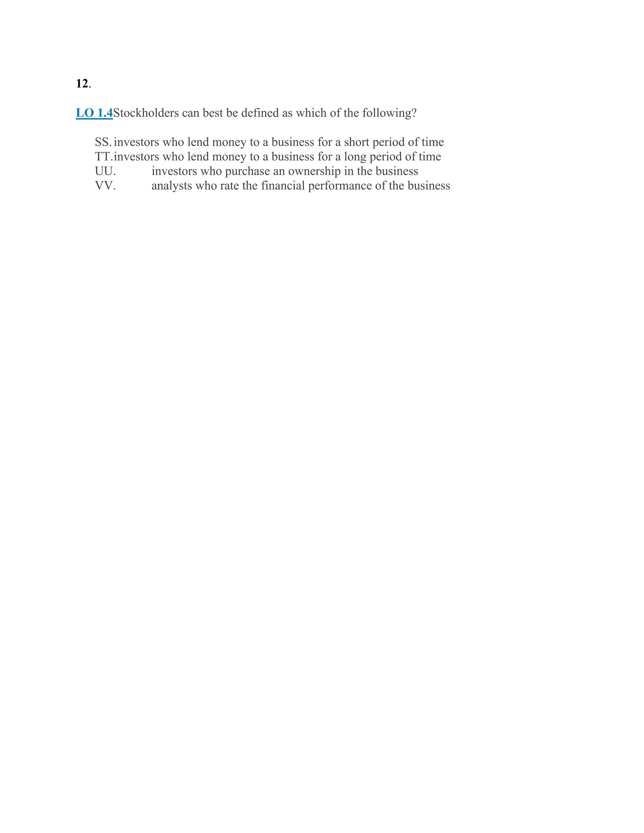 12.
LO 1.4Stockholders can best be defined as which of the following?
SS.investors who lend money to a business for a short period of time
TT.investors who lend money to a business for a long period of time
UU. investors who purchase an ownership in the business
VV. analysts who rate the financial performance of the business
 