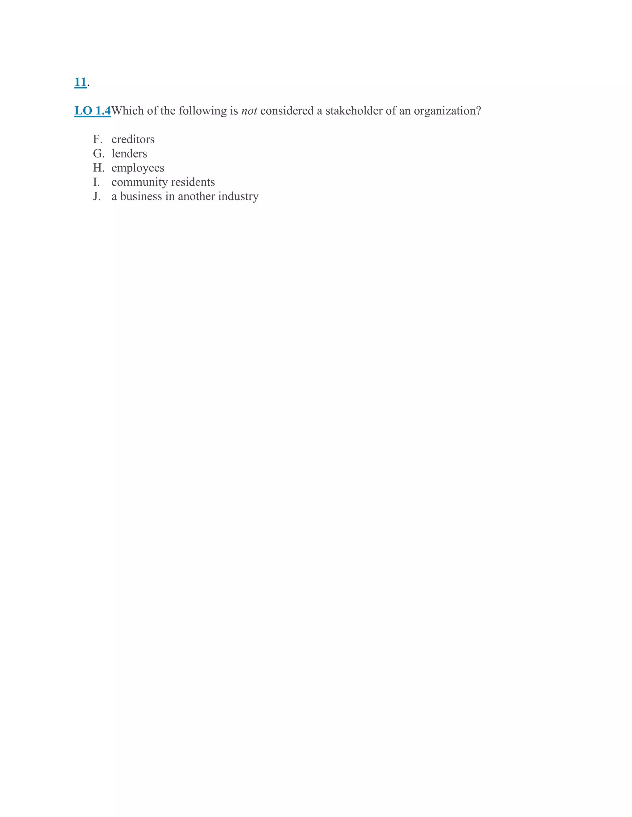 11.
LO 1.4Which of the following is not considered a stakeholder of an organization?
F. creditors
G. lenders
H. employees
I. community residents
J. a business in another industry
 