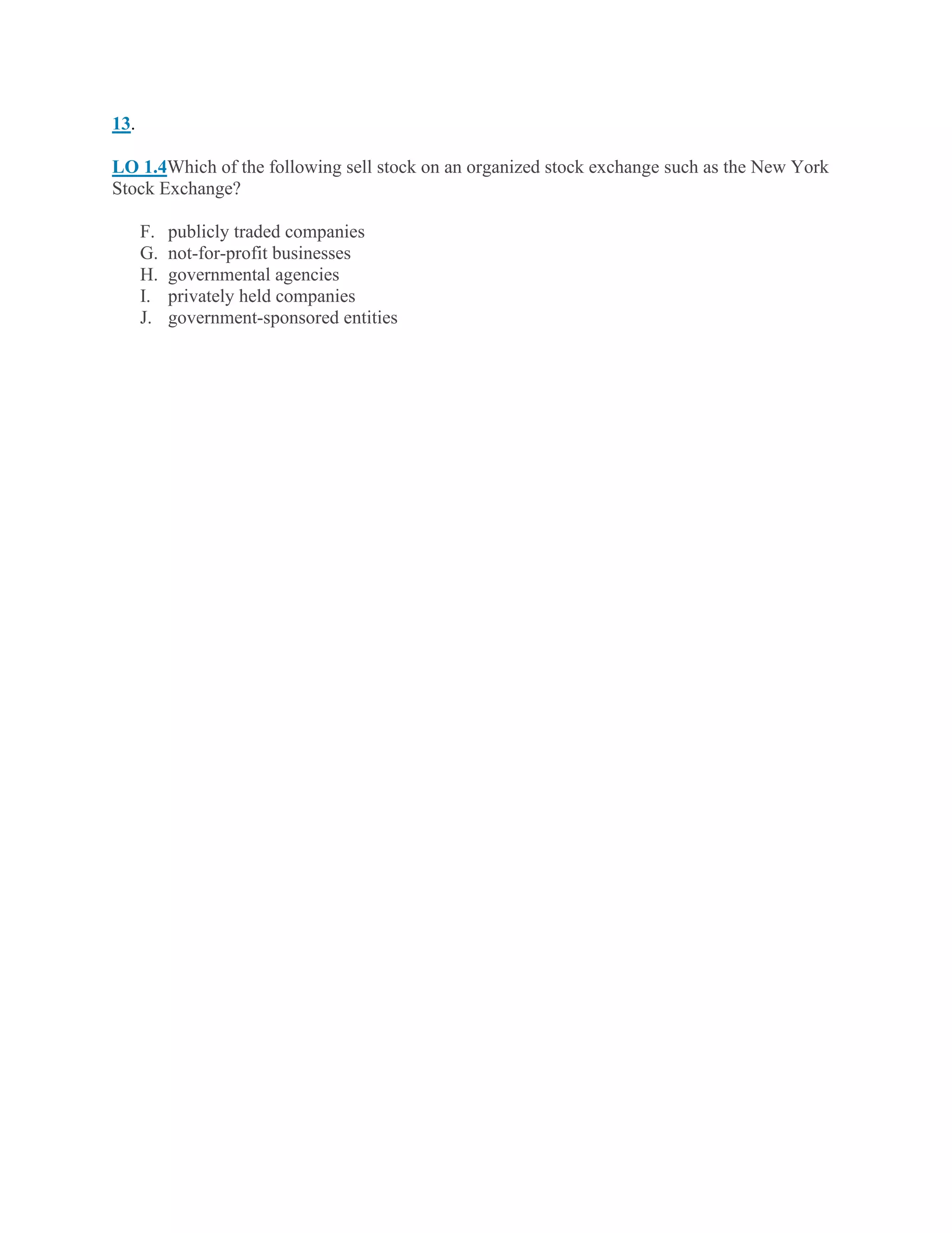 13.
LO 1.4Which of the following sell stock on an organized stock exchange such as the New York
Stock Exchange?
F. publicly traded companies
G. not-for-profit businesses
H. governmental agencies
I. privately held companies
J. government-sponsored entities
 