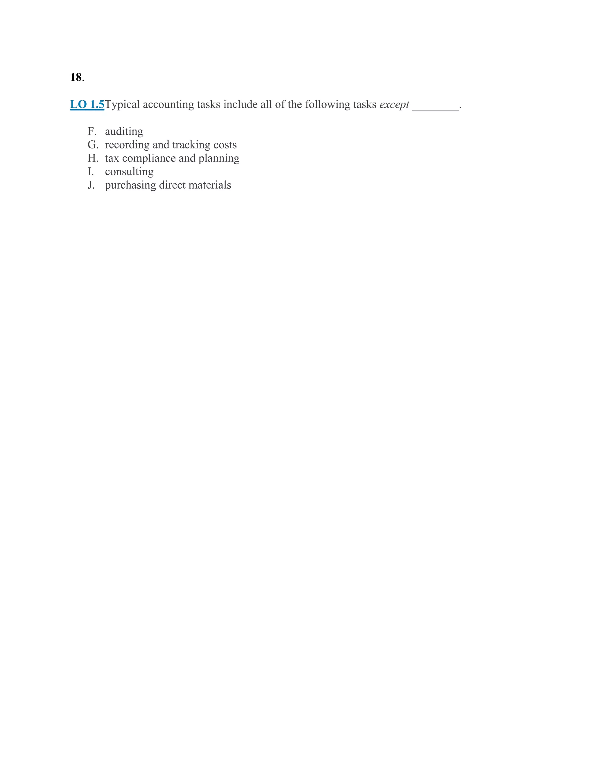 18.
LO 1.5Typical accounting tasks include all of the following tasks except ________.
F. auditing
G. recording and tracking costs
H. tax compliance and planning
I. consulting
J. purchasing direct materials
 