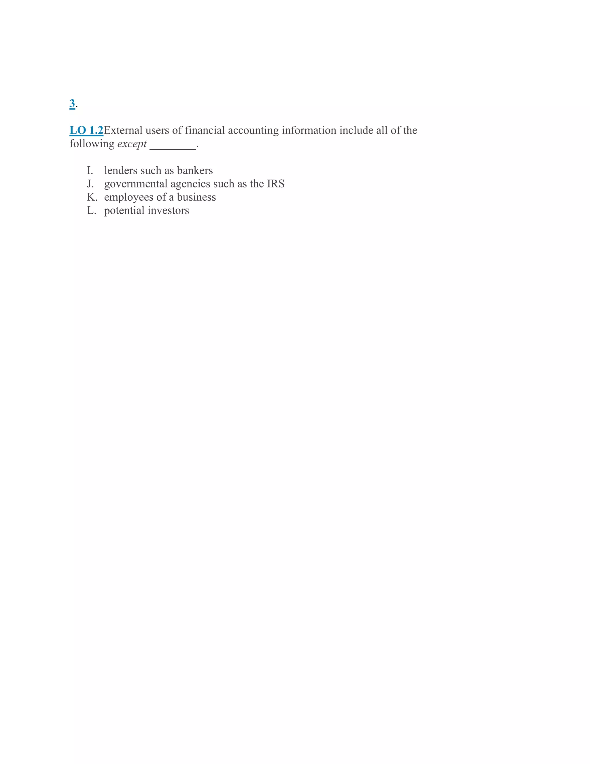 3.
LO 1.2External users of financial accounting information include all of the
following except ________.
I. lenders such as bankers
J. governmental agencies such as the IRS
K. employees of a business
L. potential investors
 