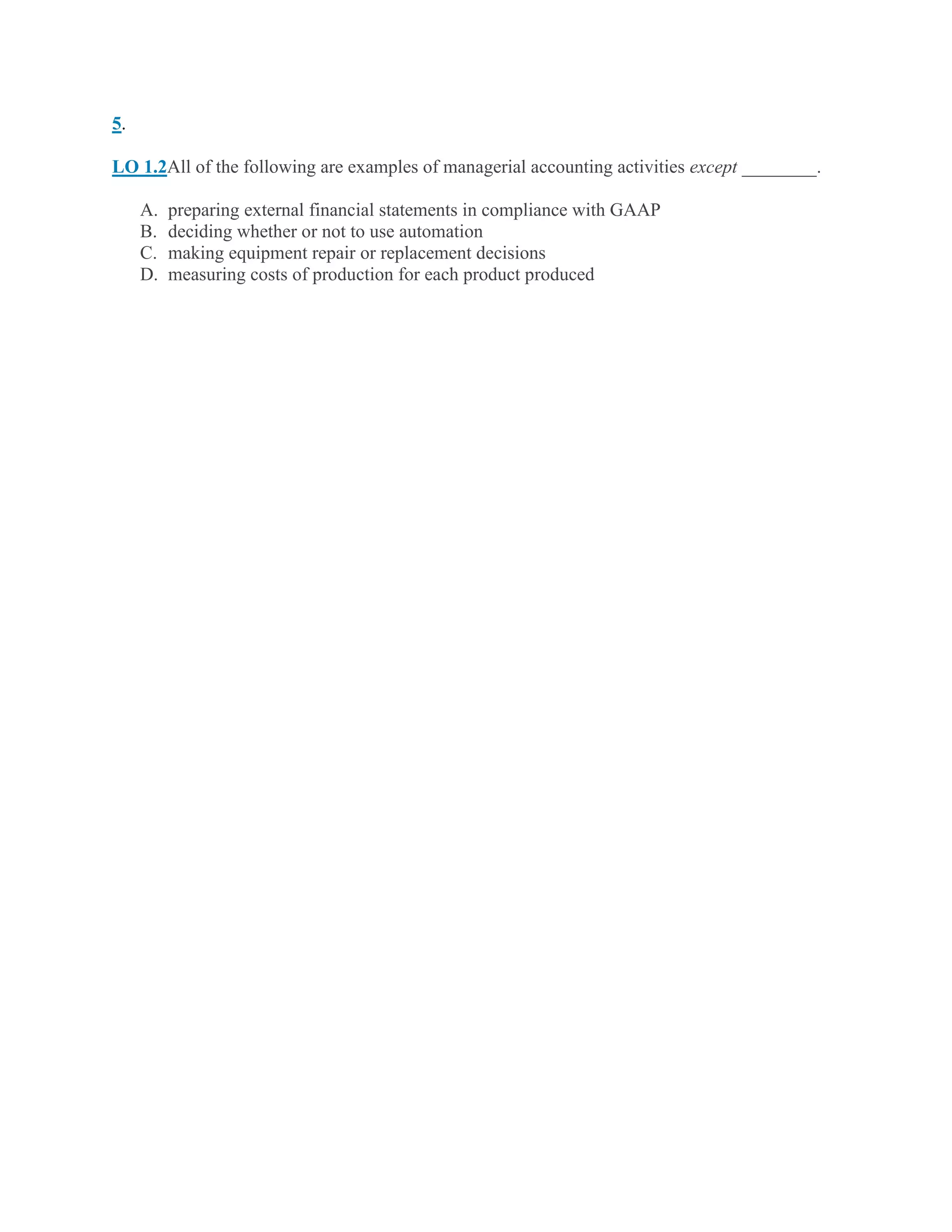 5.
LO 1.2All of the following are examples of managerial accounting activities except ________.
A. preparing external financial statements in compliance with GAAP
B. deciding whether or not to use automation
C. making equipment repair or replacement decisions
D. measuring costs of production for each product produced
 