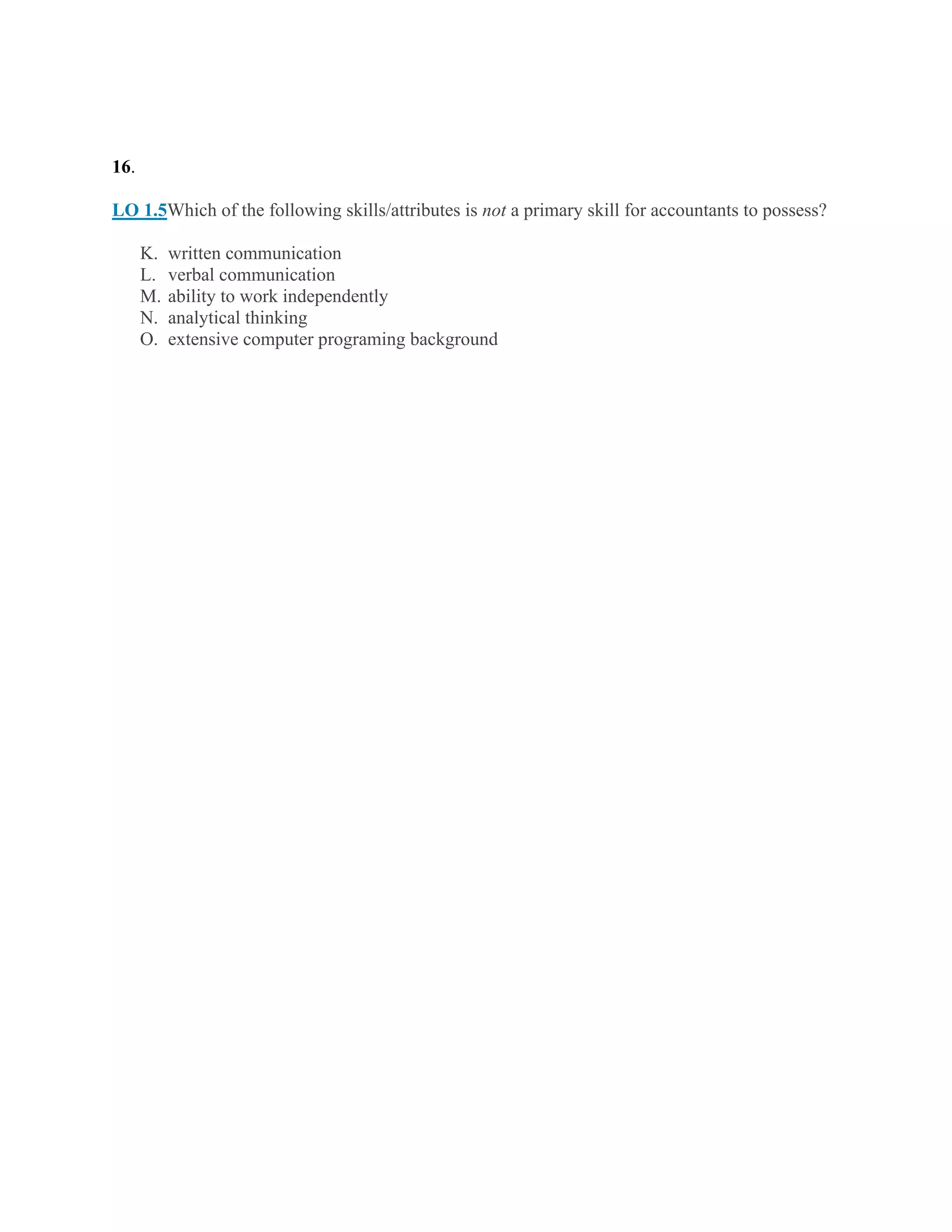 16.
LO 1.5Which of the following skills/attributes is not a primary skill for accountants to possess?
K. written communication
L. verbal communication
M. ability to work independently
N. analytical thinking
O. extensive computer programing background
 