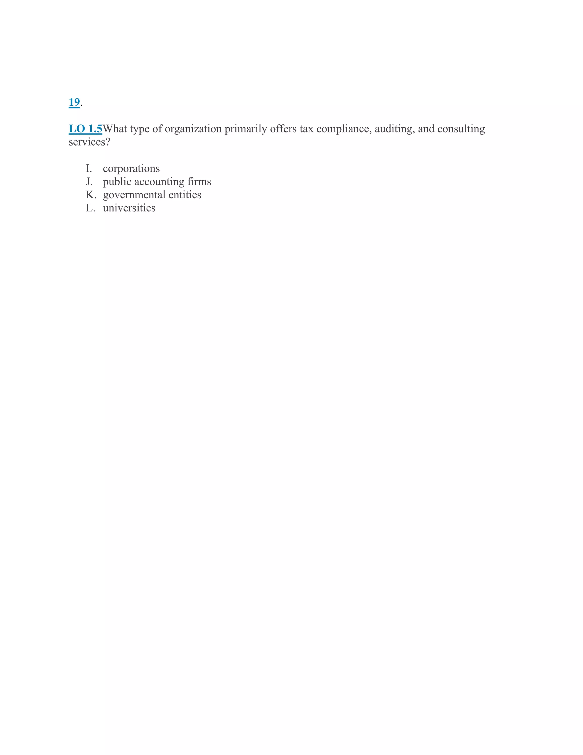 19.
LO 1.5What type of organization primarily offers tax compliance, auditing, and consulting
services?
I. corporations
J. public accounting firms
K. governmental entities
L. universities
 