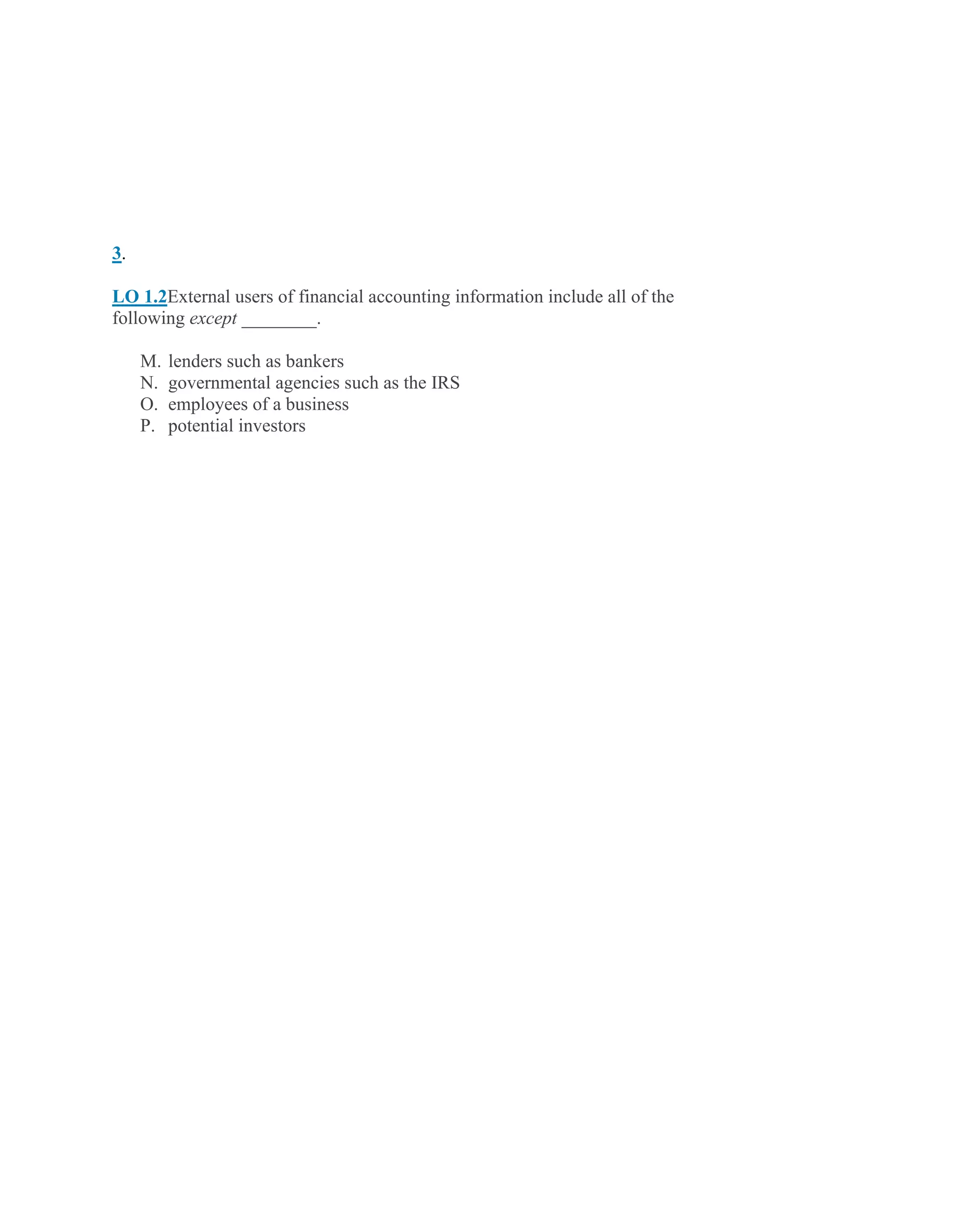 3.
LO 1.2External users of financial accounting information include all of the
following except ________.
M. lenders such as bankers
N. governmental agencies such as the IRS
O. employees of a business
P. potential investors
 