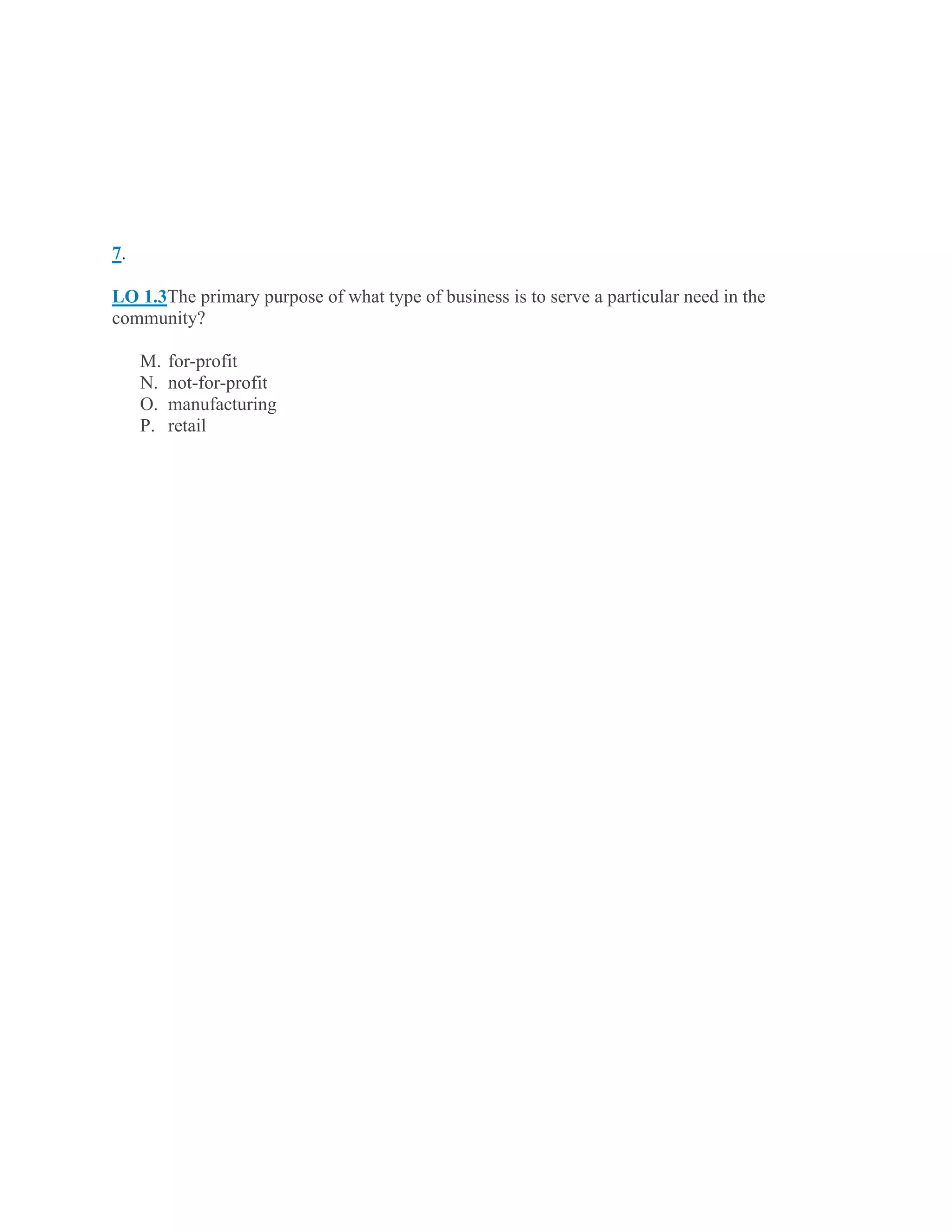 7.
LO 1.3The primary purpose of what type of business is to serve a particular need in the
community?
M. for-profit
N. not-for-profit
O. manufacturing
P. retail
 