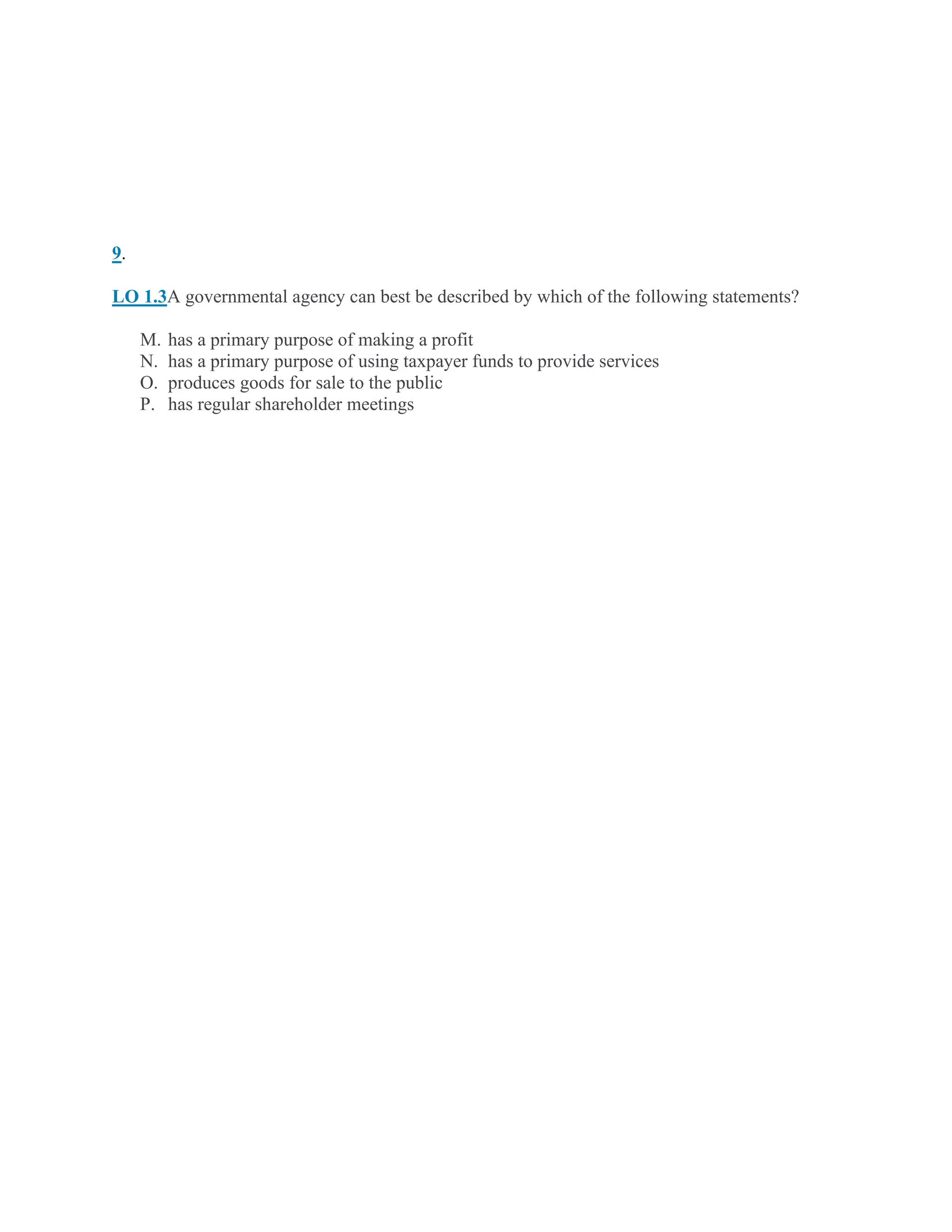 9.
LO 1.3A governmental agency can best be described by which of the following statements?
M. has a primary purpose of making a profit
N. has a primary purpose of using taxpayer funds to provide services
O. produces goods for sale to the public
P. has regular shareholder meetings
 