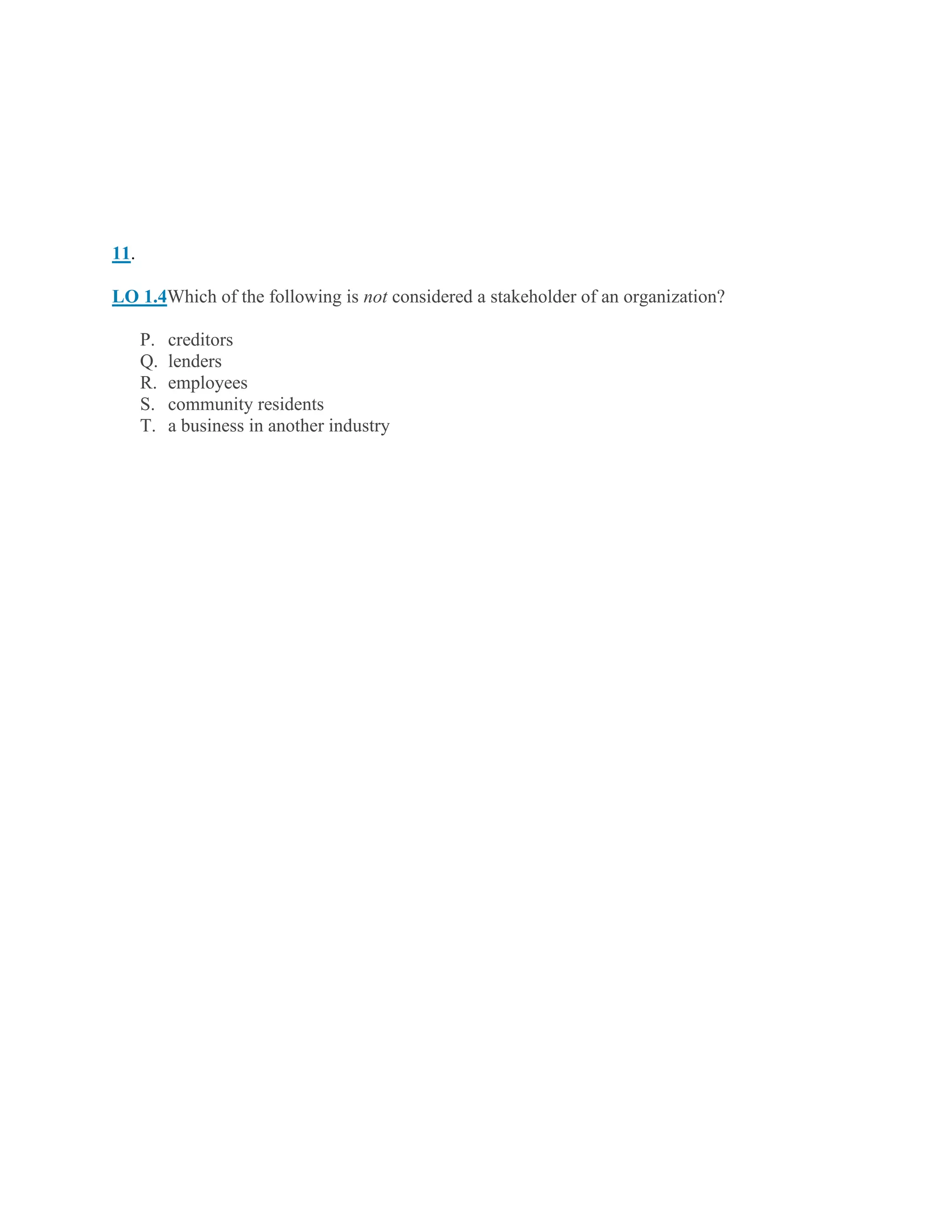 11.
LO 1.4Which of the following is not considered a stakeholder of an organization?
P. creditors
Q. lenders
R. employees
S. community residents
T. a business in another industry
 