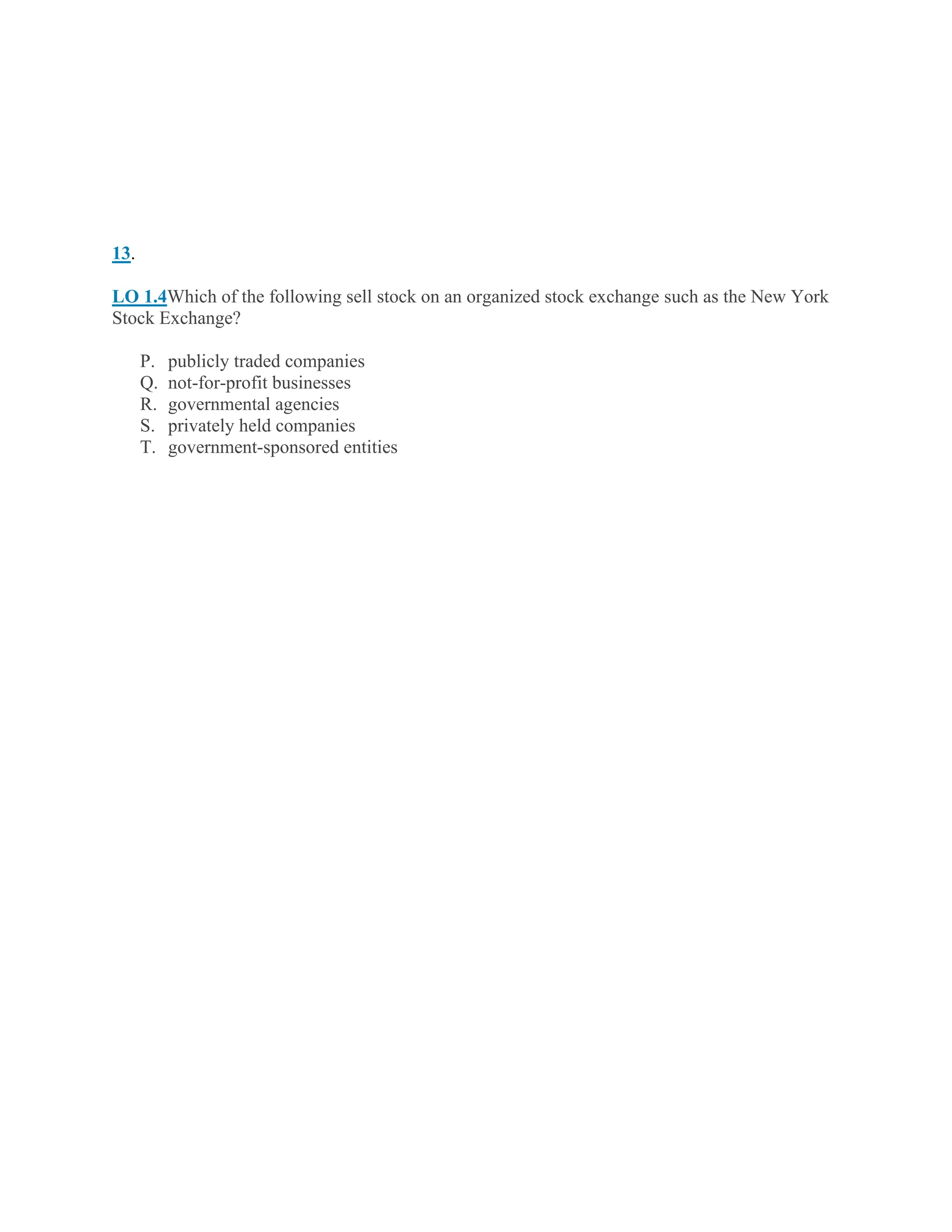 13.
LO 1.4Which of the following sell stock on an organized stock exchange such as the New York
Stock Exchange?
P. publicly traded companies
Q. not-for-profit businesses
R. governmental agencies
S. privately held companies
T. government-sponsored entities
 