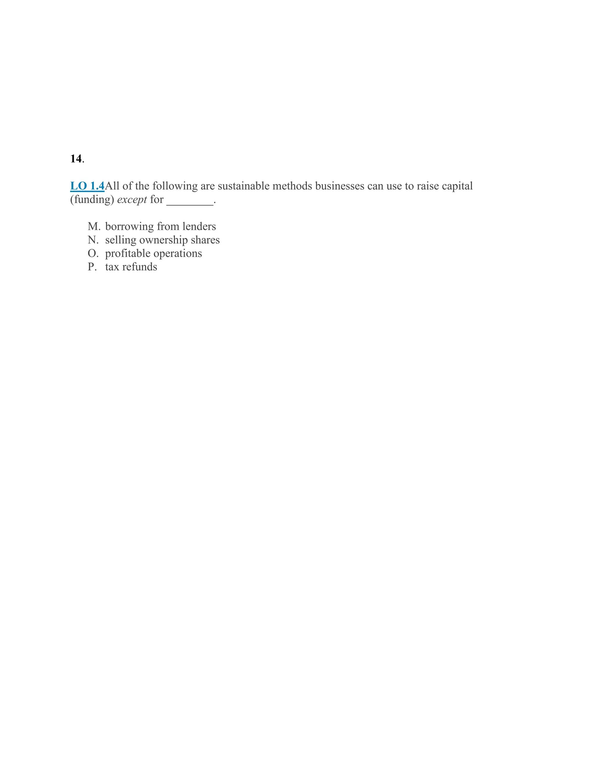 14.
LO 1.4All of the following are sustainable methods businesses can use to raise capital
(funding) except for ________.
M. borrowing from lenders
N. selling ownership shares
O. profitable operations
P. tax refunds
 