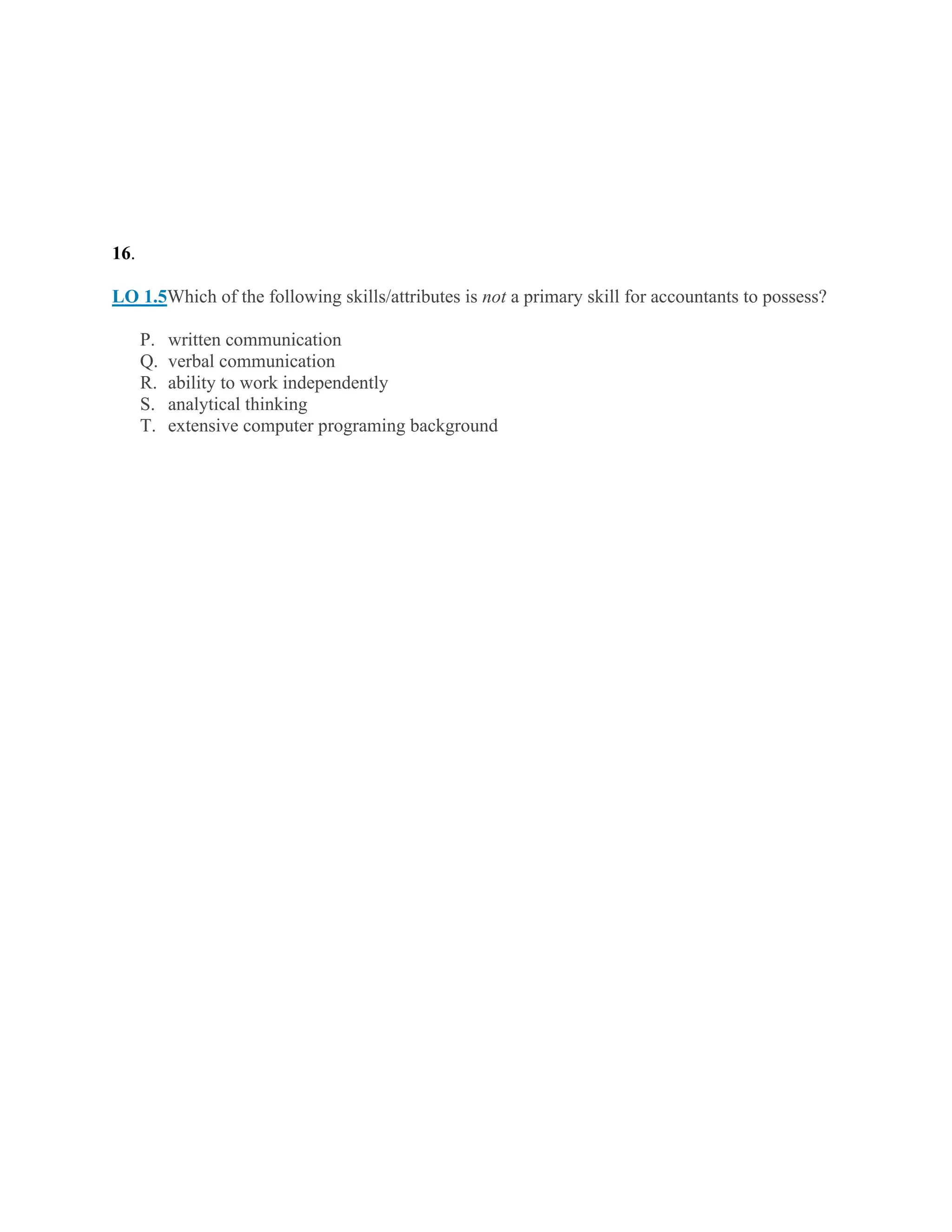 16.
LO 1.5Which of the following skills/attributes is not a primary skill for accountants to possess?
P. written communication
Q. verbal communication
R. ability to work independently
S. analytical thinking
T. extensive computer programing background
 
