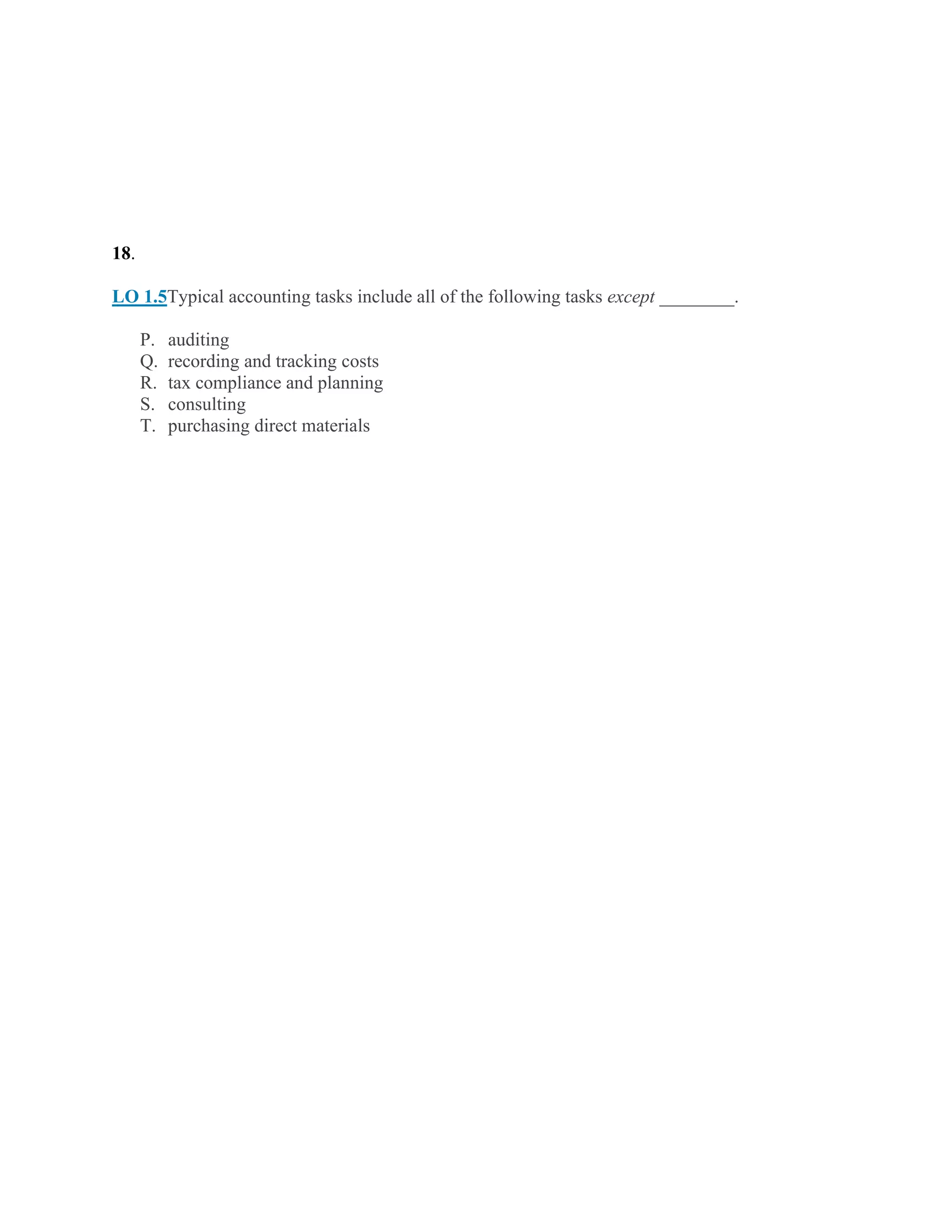 18.
LO 1.5Typical accounting tasks include all of the following tasks except ________.
P. auditing
Q. recording and tracking costs
R. tax compliance and planning
S. consulting
T. purchasing direct materials
 