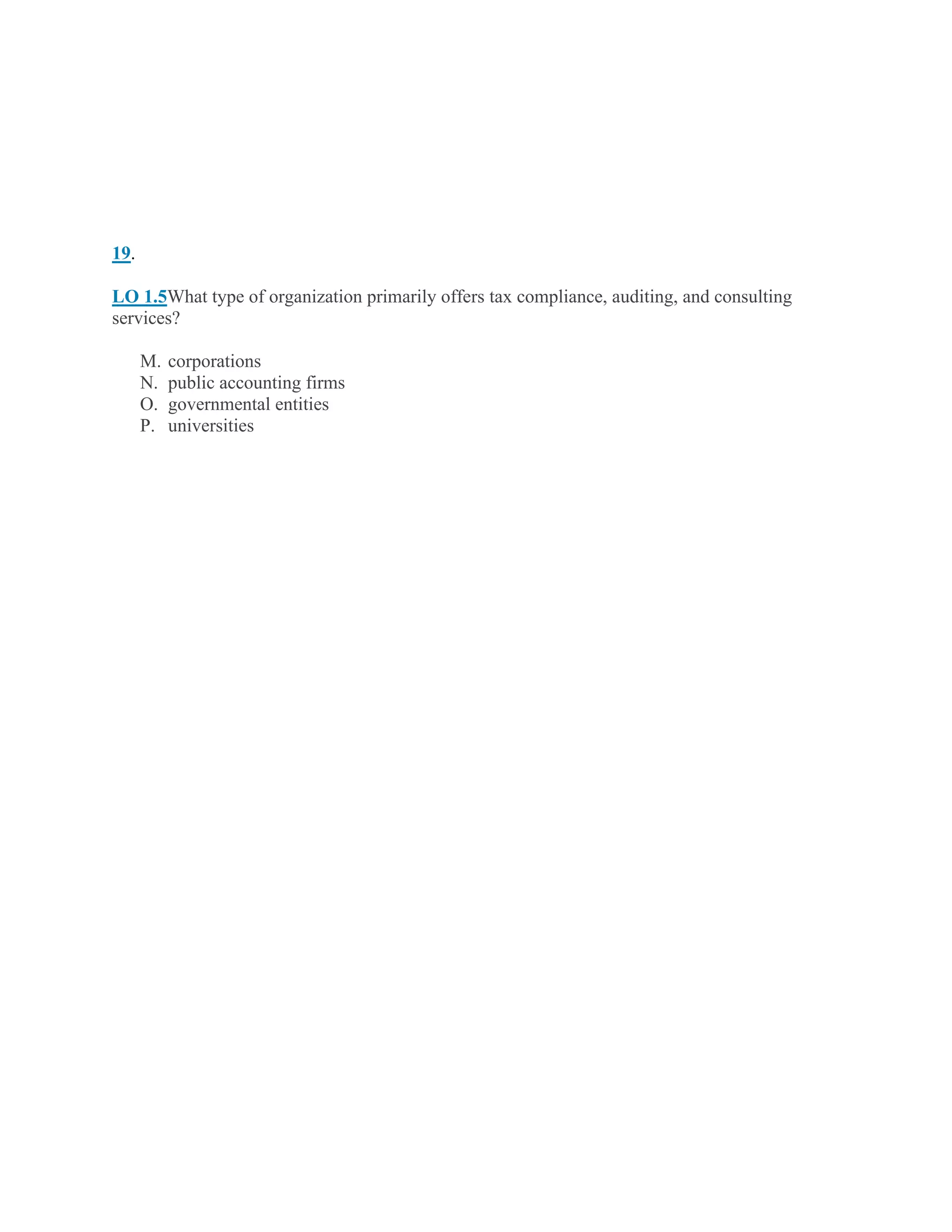 19.
LO 1.5What type of organization primarily offers tax compliance, auditing, and consulting
services?
M. corporations
N. public accounting firms
O. governmental entities
P. universities
 