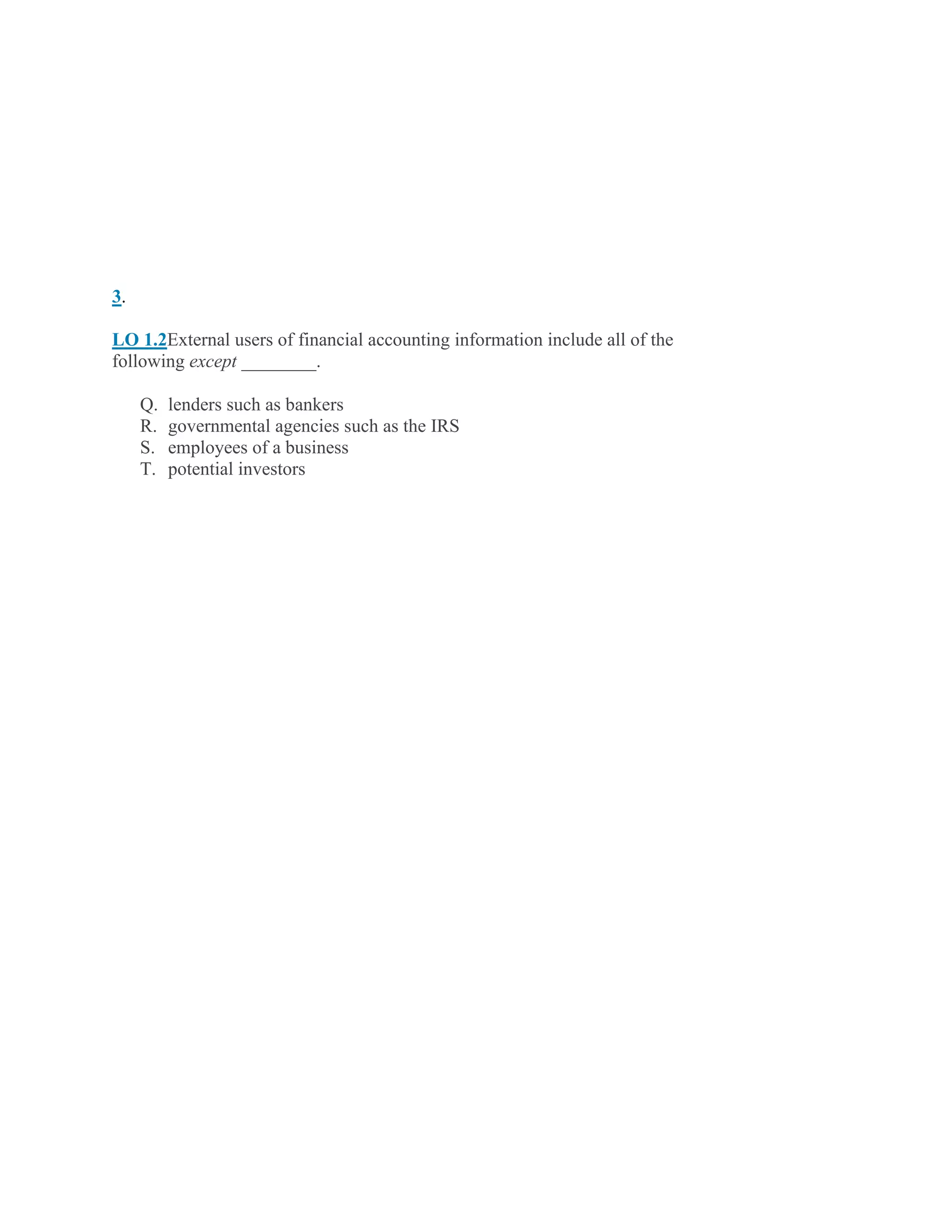3.
LO 1.2External users of financial accounting information include all of the
following except ________.
Q. lenders such as bankers
R. governmental agencies such as the IRS
S. employees of a business
T. potential investors
 