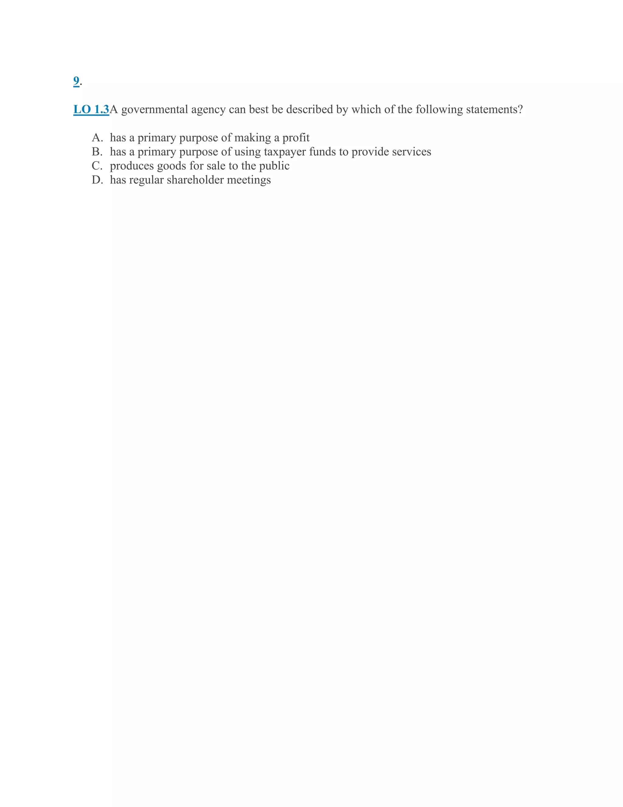 9.
LO 1.3A governmental agency can best be described by which of the following statements?
A. has a primary purpose of making a profit
B. has a primary purpose of using taxpayer funds to provide services
C. produces goods for sale to the public
D. has regular shareholder meetings
 