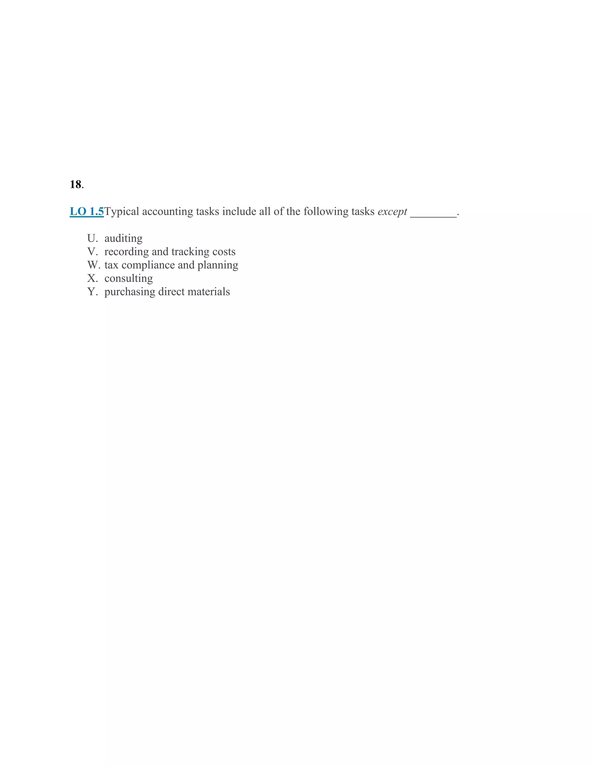 18.
LO 1.5Typical accounting tasks include all of the following tasks except ________.
U. auditing
V. recording and tracking costs
W. tax compliance and planning
X. consulting
Y. purchasing direct materials
 