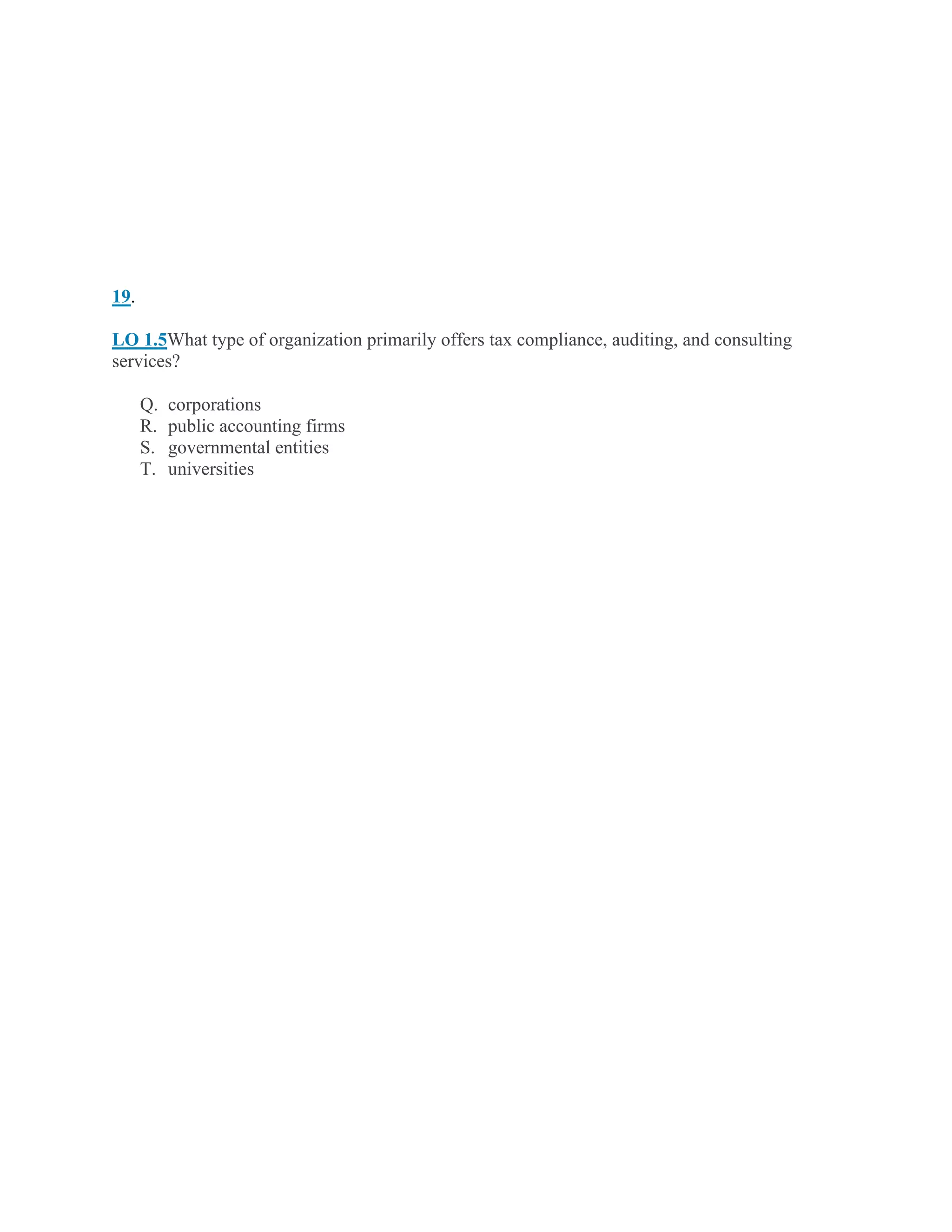 19.
LO 1.5What type of organization primarily offers tax compliance, auditing, and consulting
services?
Q. corporations
R. public accounting firms
S. governmental entities
T. universities
 